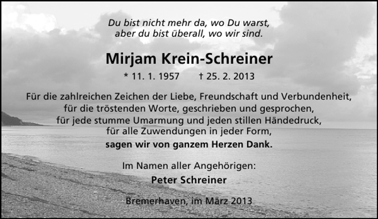 <p>Du bist nicht mehr da, wo Du warst,<br />aber du bist überall, wo wir sind.</p><p>Mirjam Krein-Schreiner<br />* 11. 1. 1957</p><p>† 25. 2. 2013</p><p>Für die zahlreichen Zeichen der Liebe, Freundschaft und Verbundenheit,<br />für die tröstenden Worte, geschrieben und gesprochen,<br />für jede stumme Umarmung und jeden stillen Händedruck,<br />für alle Zuwendungen in jeder Form,<br />sagen wir von ganzem Herzen Dank.<br />Im Namen aller Angehörigen:</p><p>Peter Schreiner<br />Bremerhaven, im März 2013</p>