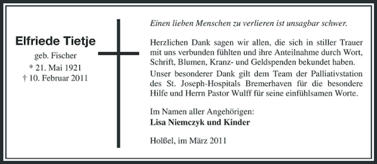 <p>Einen lieben Menschen zu verlieren ist unsagbar schwer.</p><p>Elfriede Tietje<br />geb. Fischer * 21. Mai 1921 † 10. Februar 2011</p><p>Herzlichen Dank sagen wir allen, die sich in stiller Trauer mit uns verbunden fühlten und ihre Anteilnahme durch Wort, Schrift, Blumen, Kranz- und Geldspenden bekundet haben. Unser besonderer Dank gilt dem Team der Palliativstation des St. Joseph-Hospitals Bremerhaven für die besondere Hilfe und Herrn Pastor Wulff für seine einfühlsamen Worte. Im Namen aller Angehörigen: Lisa Niemczyk und Kinder Holßel, im März 2011</p>