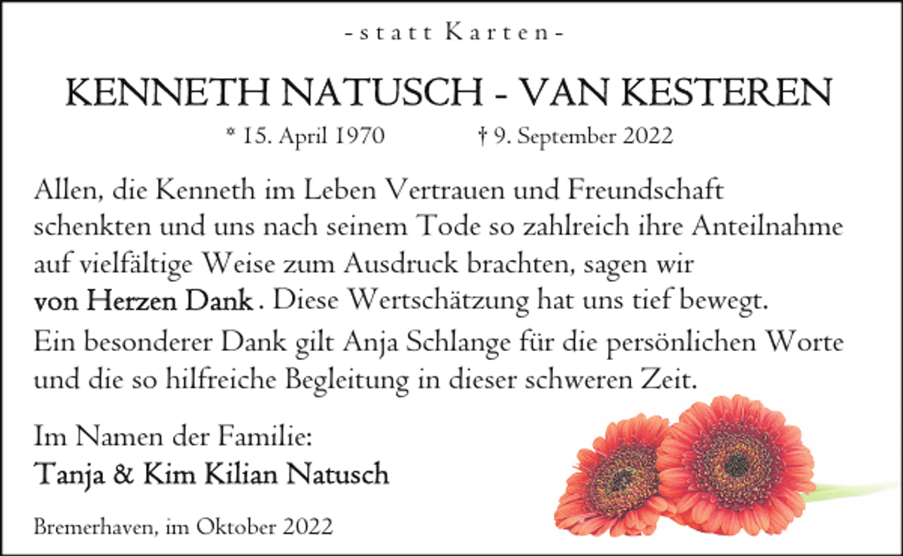 <p>-statt Karten* 15. April 1970</p><p>† 9. September 2022</p><p>Allen, die Kenneth im Leben Vertrauen und Freundschaft<br />schenkten und uns nach seinem Tode so zahlreich ihre Anteilnahme<br />auf vielfältige Weise zum Ausdruck brachten, sagen wir<br />. Diese Wertschätzung hat uns tief bewegt.<br />Ein besonderer Dank gilt Anja Schlange für die persönlichen Worte<br />und die so hilfreiche Begleitung in dieser schweren Zeit.<br />Im Namen der Familie:<br />Bremerhaven, im Oktober 2022</p>