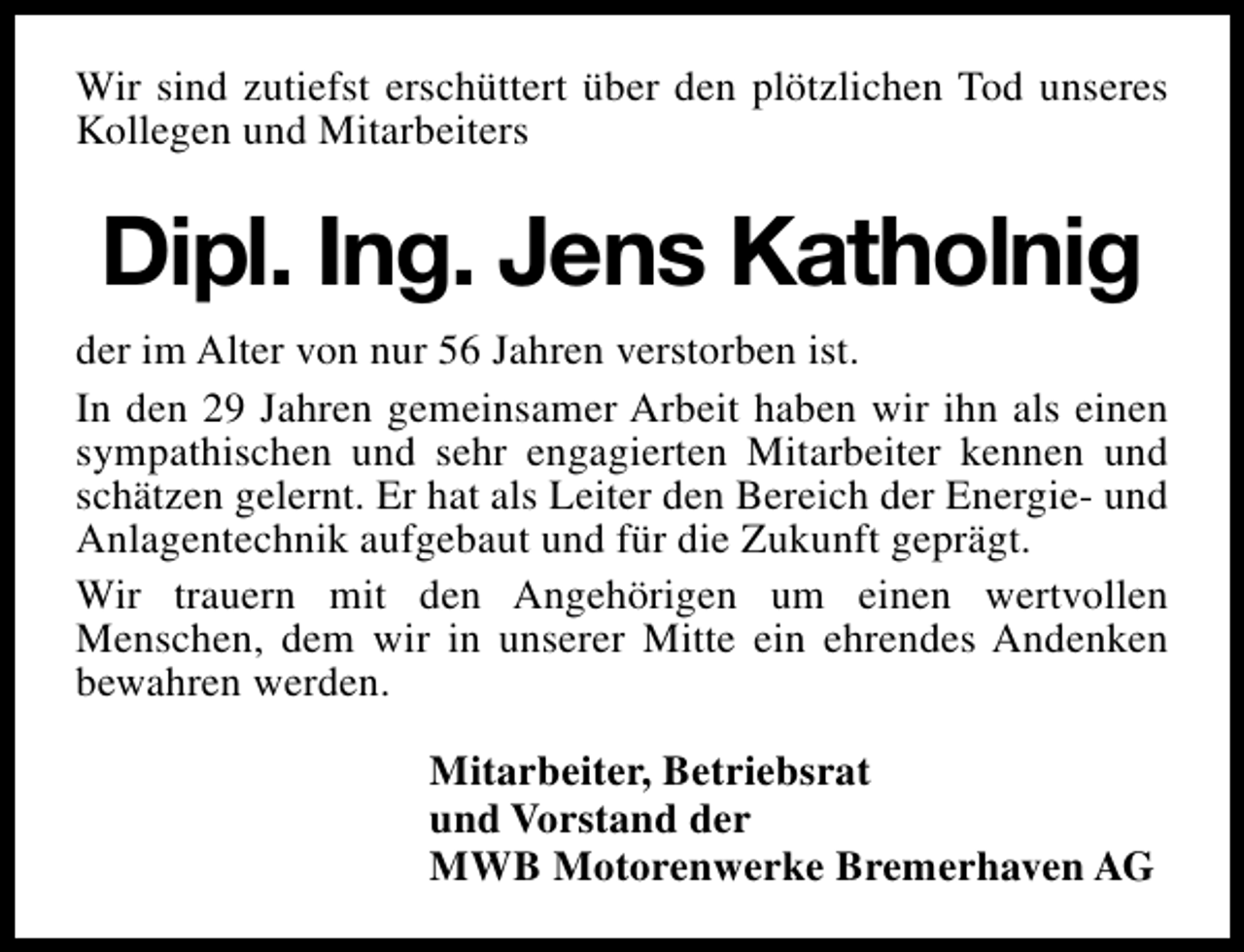 <p>Wir sind zutiefst erschüttert über den plötzlichen Tod unseres<br />Kollegen und Mitarbeiters</p><p>Dipl. Ing. Jens Katholnig<br />der im Alter von nur 56 Jahren verstorben ist.<br />In den 29 Jahren gemeinsamer Arbeit haben wir ihn als einen<br />sympathischen und sehr engagierten Mitarbeiter kennen und<br />schätzen gelernt. Er hat als Leiter den Bereich der Energie- und<br />Anlagentechnik aufgebaut und für die Zukunft geprägt.<br />Wir trauern mit den Angehörigen um einen wertvollen<br />Menschen, dem wir in unserer Mitte ein ehrendes Andenken<br />bewahren werden.<br />Mitarbeiter, Betriebsrat<br />und Vorstand der<br />MWB Motorenwerke Bremerhaven AG</p>