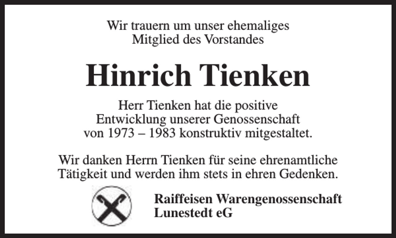<p>Wir trauern um unser ehemaliges<br />Mitglied des Vorstandes</p><p>Hinrich Tienken</p><p>Herr Tienken hat die positive<br />Entwicklung unserer Genossenschaft<br />von 1973 – 1983 konstruktiv mitgestaltet.<br />Wir danken Herrn Tienken für seine ehrenamtliche<br />Tätigkeit und werden ihm stets in ehren Gedenken.<br />Raiffeisen Warengenossenschaft<br />Lunestedt eG</p>