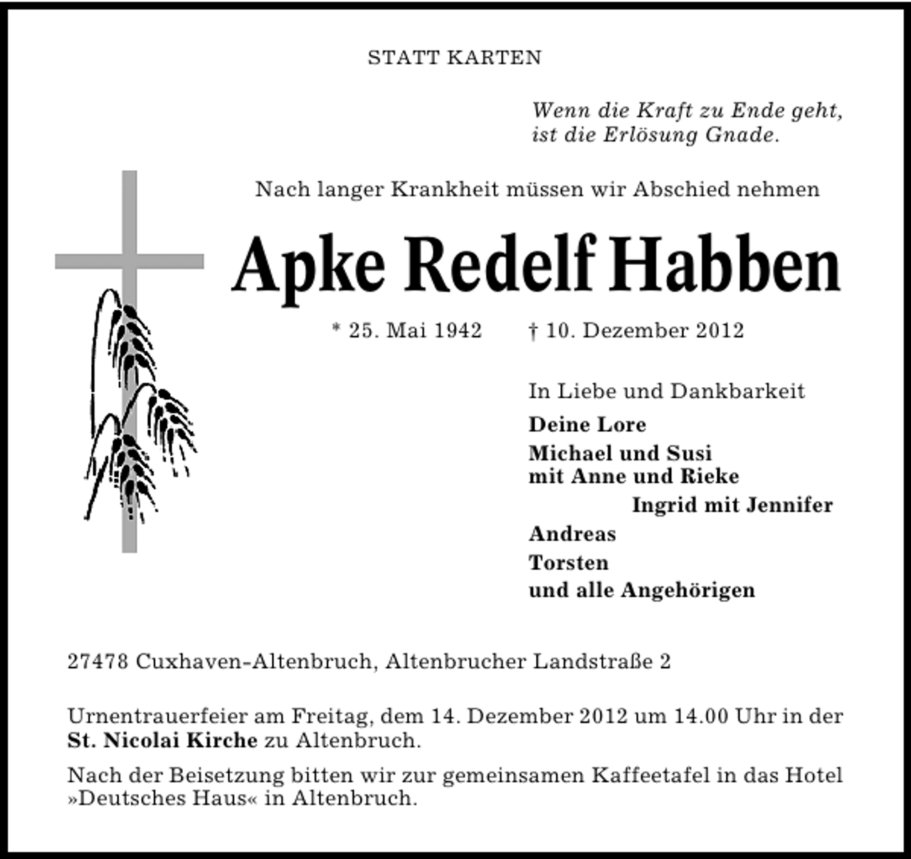 <p>STATT KARTEN</p><p>Wenn die Kraft zu Ende geht,<br />ist die Erlösung Gnade.<br />Nach langer Krankheit müssen wir Abschied nehmen</p><p>Apke Redelf Habben<br />* 25. Mai 1942</p><p>† 10. Dezember 2012</p><p>In Liebe und Dankbarkeit<br />Deine Lore<br />Michael und Susi<br />mit Anne und Rieke<br />Ingrid mit Jennifer<br />Andreas<br />Torsten<br />und alle Angehörigen<br />27478 Cuxhaven�Altenbruch, Altenbrucher Landstraße 2<br />Urnentrauerfeier am Freitag, dem 14. Dezember 2012 um 14.00 Uhr in der<br />St. Nicolai Kirche zu Altenbruch.<br />Nach der Beisetzung bitten wir zur gemeinsamen Kaffeetafel in das Hotel<br />»Deutsches Haus« in Altenbruch.</p>
