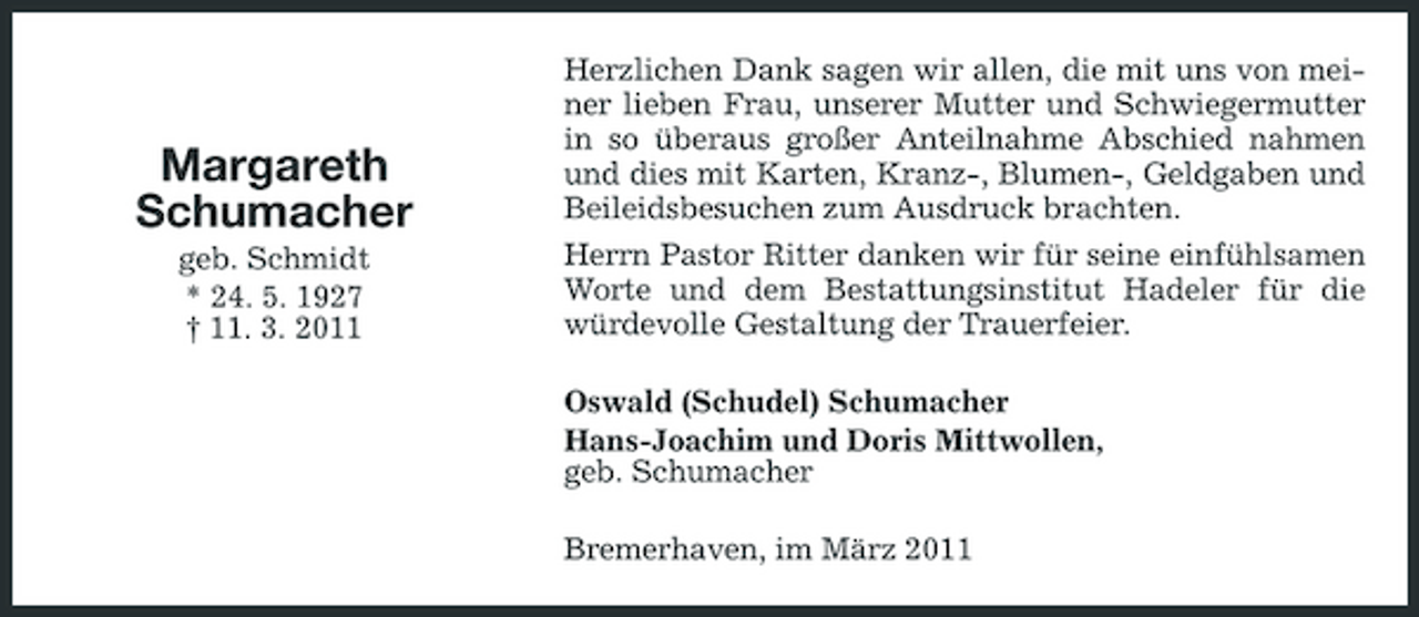 <p>Margareth Schumacher<br />geb. Schmidt * 24. 5. 1927 † 11. 3. 2011</p><p>Herzlichen Dank sagen wir allen, die mit uns von meiner lieben Frau, unserer Mutter und Schwiegermutter in so überaus großer Anteilnahme Abschied nahmen und dies mit Karten, Kranz-, Blumen-, Geldgaben und Beileidsbesuchen zum Ausdruck brachten. Herrn Pastor Ritter danken wir für seine einfühlsamen Worte und dem Bestattungsinstitut Hadeler für die würdevolle Gestaltung der Trauerfeier. Oswald (Schudel) Schumacher Hans-Joachim und Doris Mittwollen, geb. Schumacher Bremerhaven, im März 2011</p>
