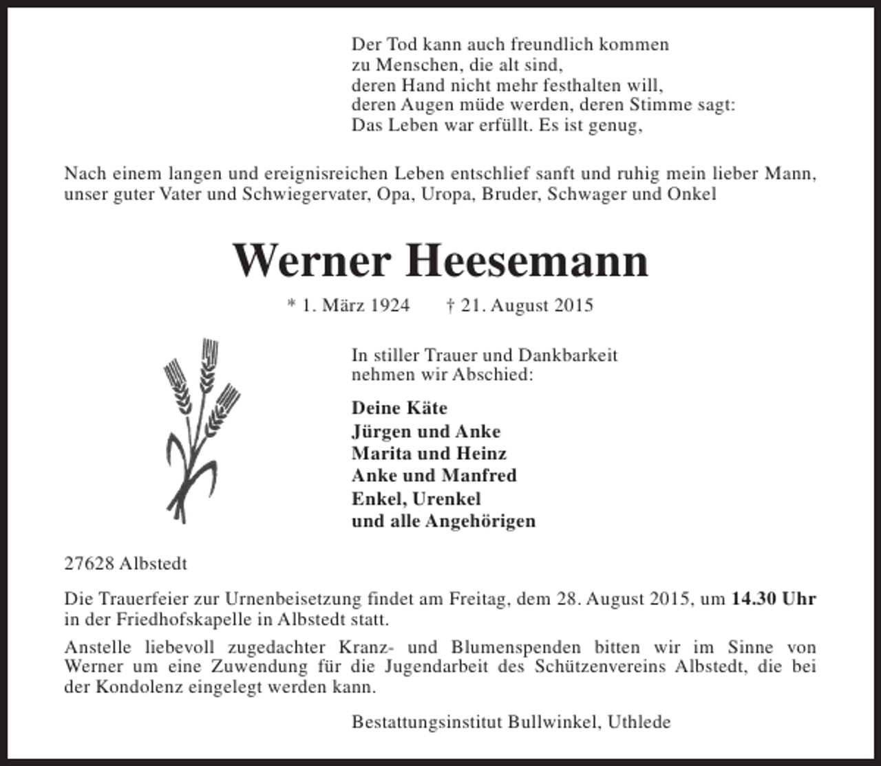<p>Der Tod kann auch freundlich kommen<br />zu Menschen, die alt sind,<br />deren Hand nicht mehr festhalten will,<br />deren Augen müde werden, deren Stimme sagt:<br />Das Leben war erfüllt. Es ist genug,<br />Nach einem langen und ereignisreichen Leben entschlief sanft und ruhig mein lieber Mann,<br />unser guter Vater und Schwiegervater, Opa, Uropa, Bruder, Schwager und Onkel</p><p>Werner Heesemann<br />* 1. März 1924</p><p>† 21. August 2015</p><p>In stiller Trauer und Dankbarkeit<br />nehmen wir Abschied:<br />Deine Käte<br />Jürgen und Anke<br />Marita und Heinz<br />Anke und Manfred<br />Enkel, Urenkel<br />und alle Angehörigen<br />27628 Albstedt<br />Die Trauerfeier zur Urnenbeisetzung findet am Freitag, dem 28. August 2015, um 14.30 Uhr<br />in der Friedhofskapelle in Albstedt statt.<br />Anstelle liebevoll zugedachter Kranz- und Blumenspenden bitten wir im Sinne von<br />Werner um eine Zuwendung für die Jugendarbeit des Schützenvereins Albstedt, die bei<br />der Kondolenz eingelegt werden kann.<br />Bestattungsinstitut Bullwinkel, Uthlede</p>