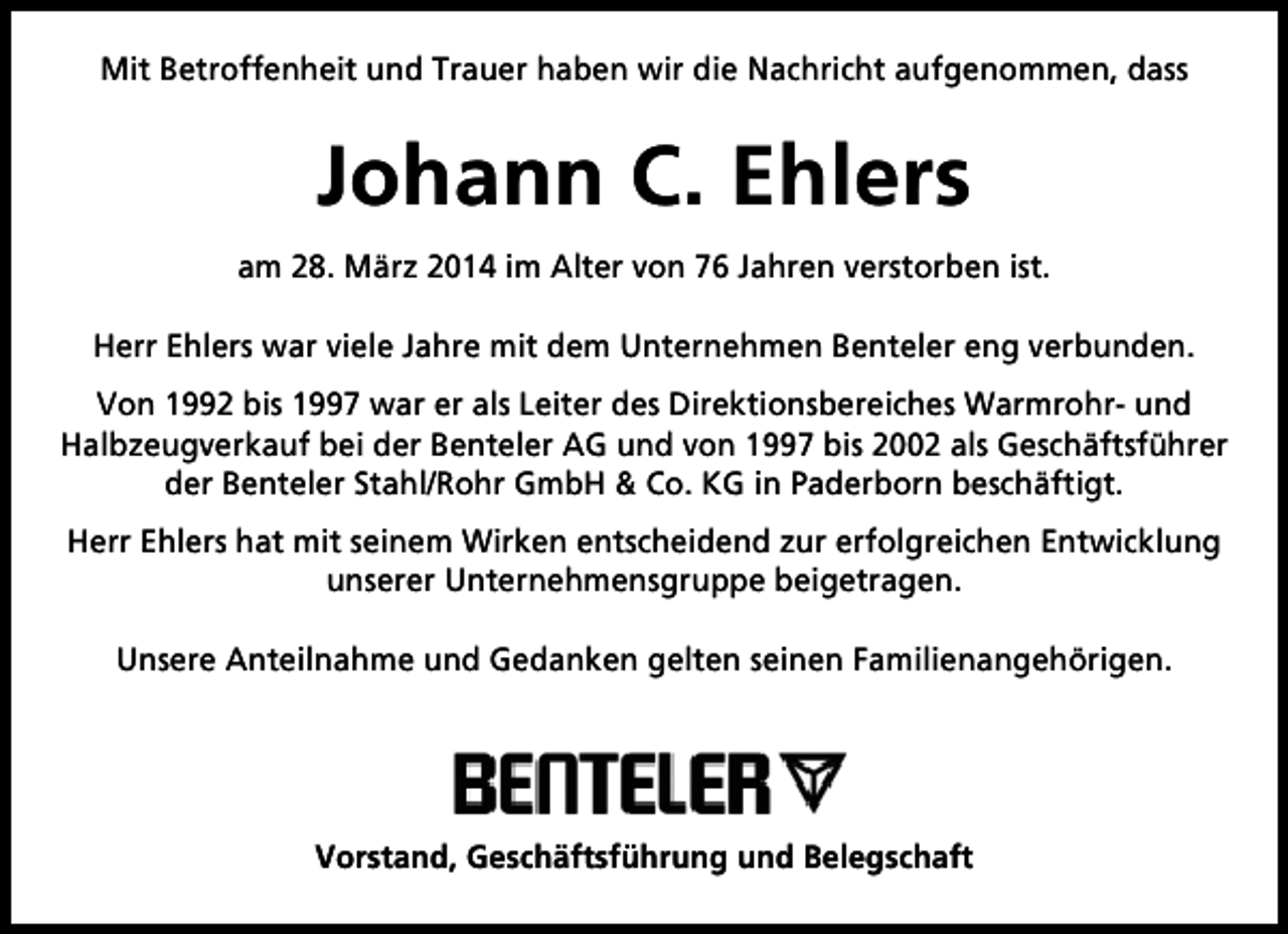 <p>Mit Betroffenheit und Trauer haben wir die Nachricht aufgenommen, dass</p><p>Johann C. Ehlers<br />am 28. März 2014 im Alter von 76 Jahren verstorben ist.<br />Herr Ehlers war viele Jahre mit dem Unternehmen Benteler eng verbunden.<br />Von 1992 bis 1997 war er als Leiter des Direktionsbereiches Warmrohr- und<br />Halbzeugverkauf bei der Benteler AG und von 1997 bis 2002 als Geschäftsführer<br />der Benteler Stahl/Rohr GmbH &amp; Co. KG in Paderborn beschäftigt.<br />Herr Ehlers hat mit seinem Wirken entscheidend zur erfolgreichen Entwicklung<br />unserer Unternehmensgruppe beigetragen.<br />Unsere Anteilnahme und Gedanken gelten seinen Familienangehörigen.</p><p>Vorstand, Geschäftsführung und Belegschaft</p>