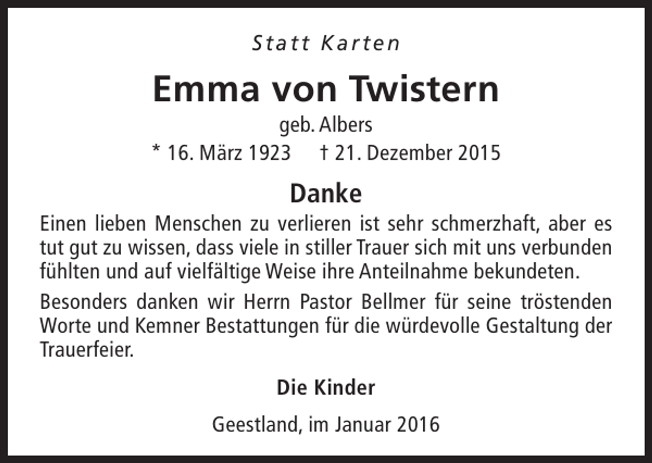 <p>Statt Karten</p>
<p>Emma von Twistern</p>
<p>geb. Albers<br />* 16. März 1923 † 21. Dezember 2015</p>
<p>Danke</p>
<p>Einen lieben Menschen zu verlieren ist sehr schmerzhaft, aber es<br />tut gut zu wissen, dass viele in stiller Trauer sich mit uns verbunden<br />fühlten und auf vielfältige Weise ihre Anteilnahme bekundeten.<br />Besonders danken wir Herrn Pastor Bellmer für seine tröstenden<br />Worte und Kemner Bestattungen für die würdevolle Gestaltung der<br />Trauerfeier.<br />Die Kinder<br />Geestland, im Januar 2016</p>