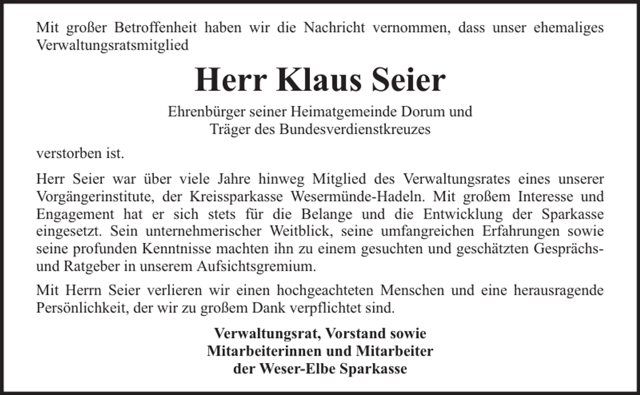 <p>Mit großer Betroffenheit haben wir die Nachricht vernommen, dass unser ehemaliges<br />Verwaltungsratsmitglied</p><p>Herr Klaus Seier</p><p>Ehrenbürger seiner Heimatgemeinde Dorum und<br />Träger des Bundesverdienstkreuzes<br />verstorben ist.<br />Herr Seier war über viele Jahre hinweg Mitglied des Verwaltungsrates eines unserer<br />Vorgängerinstitute, der Kreissparkasse Wesermünde-Hadeln. Mit großem Interesse und<br />Engagement hat er sich stets für die Belange und die Entwicklung der Sparkasse<br />eingesetzt. Sein unternehmerischer Weitblick, seine umfangreichen Erfahrungen sowie<br />seine profunden Kenntnisse machten ihn zu einem gesuchten und geschätzten Gesprächsund Ratgeber in unserem Aufsichtsgremium.<br />Mit Herrn Seier verlieren wir einen hochgeachteten Menschen und eine herausragende<br />Persönlichkeit, der wir zu großem Dank verpflichtet sind.<br />Verwaltungsrat, Vorstand sowie<br />Mitarbeiterinnen und Mitarbeiter<br />der Weser-Elbe Sparkasse</p>