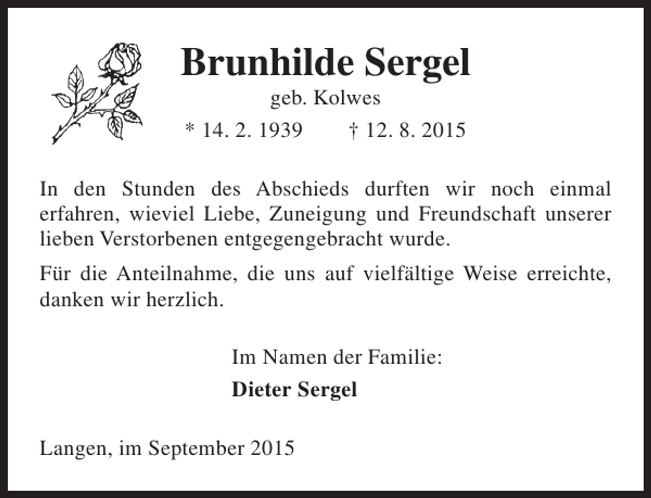 <p>Brunhilde Sergel<br />geb. Kolwes<br />* 14. 2. 1939<br />† 12. 8. 2015</p><p>In den Stunden des Abschieds durften wir noch einmal<br />erfahren, wieviel Liebe, Zuneigung und Freundschaft unserer<br />lieben Verstorbenen entgegengebracht wurde.<br />Für die Anteilnahme, die uns auf vielfältige Weise erreichte,<br />danken wir herzlich.<br />Im Namen der Familie:<br />Dieter Sergel<br />Langen, im September 2015</p>