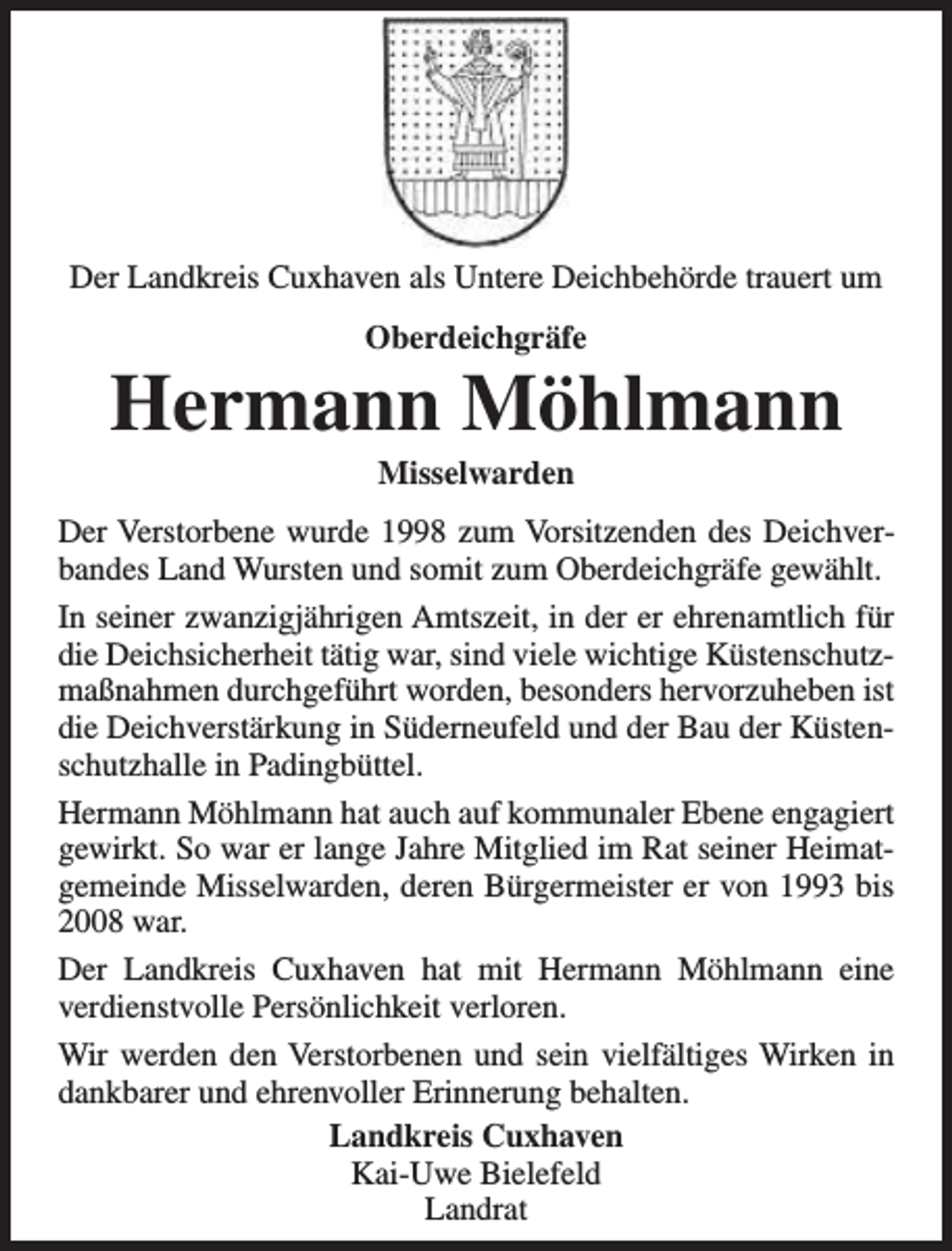 <p>Der Landkreis Cuxhaven als Untere Deichbehörde trauert um<br />Oberdeichgräfe</p><p>Hermann Möhlmann<br />Misselwarden</p><p>Der Verstorbene wurde 1998 zum Vorsitzenden des Deichverbandes Land Wursten und somit zum Oberdeichgräfe gewählt.<br />In seiner zwanzigjährigen Amtszeit, in der er ehrenamtlich für<br />die Deichsicherheit tätig war, sind viele wichtige Küstenschutzmaßnahmen durchgeführt worden, besonders hervorzuheben ist<br />die Deichverstärkung in Süderneufeld und der Bau der Küstenschutzhalle in Padingbüttel.<br />Hermann Möhlmann hat auch auf kommunaler Ebene engagiert<br />gewirkt. So war er lange Jahre Mitglied im Rat seiner Heimatgemeinde Misselwarden, deren Bürgermeister er von 1993 bis<br />2008 war.<br />Der Landkreis Cuxhaven hat mit Hermann Möhlmann eine<br />verdienstvolle Persönlichkeit verloren.<br />Wir werden den Verstorbenen und sein vielfältiges Wirken in<br />dankbarer und ehrenvoller Erinnerung behalten.<br />Landkreis Cuxhaven<br />Kai-Uwe Bielefeld<br />Landrat</p>