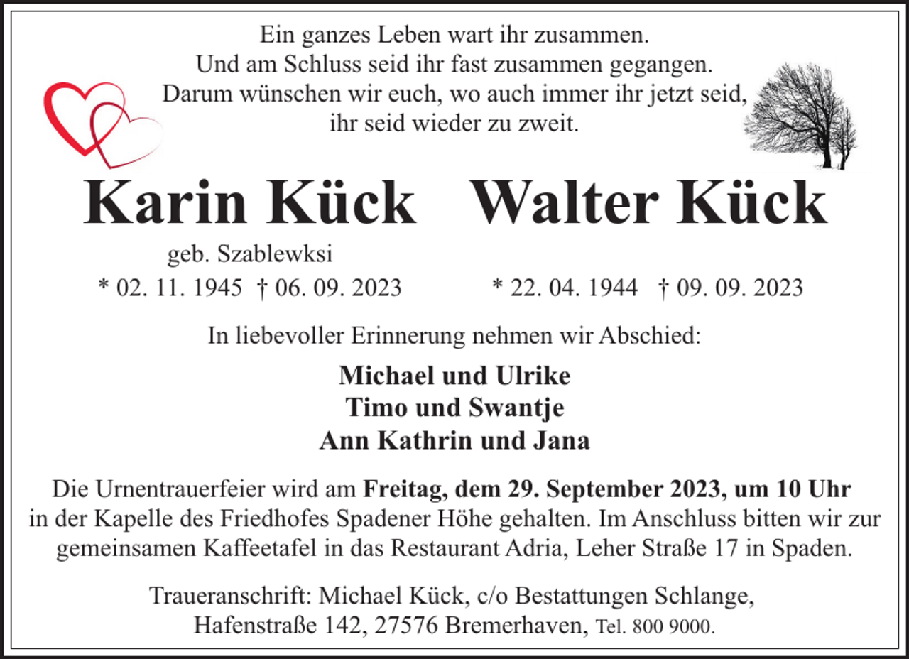 <p>Ein ganzes Leben wart ihr zusammen.<br />Und am Schluss seid ihr fast zusammen gegangen.<br />Darum wünschen wir euch, wo auch immer ihr jetzt seid,<br />ihr seid wieder zu zweit.</p><p>Karin Kück Walter Kück<br />geb. Szablewksi<br />* 02. 11. 1945 † 06. 09. 2023</p><p>* 22. 04. 1944 † 09. 09. 2023</p><p>In liebevoller Erinnerung nehmen wir Abschied:</p><p>Michael und Ulrike<br />Timo und Swantje<br />Ann Kathrin und Jana<br />Die Urnentrauerfeier wird am Freitag, dem 29. September 2023, um 10 Uhr<br />in der Kapelle des Friedhofes Spadener Höhe gehalten. Im Anschluss bitten wir zur<br />gemeinsamen Kaffeetafel in das Restaurant Adria, Leher Straße 17 in Spaden.<br />Traueranschrift: Michael Kück, c/o Bestattungen Schlange,<br />Hafenstraße 142, 27576 Bremerhaven, Tel. 800 9000.</p>