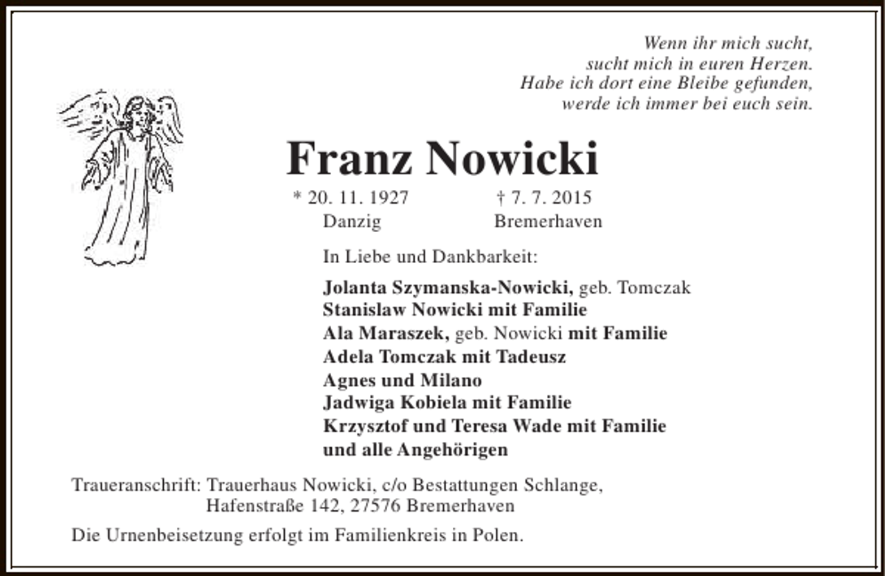 <p>Wenn ihr mich sucht,<br />sucht mich in euren Herzen.<br />Habe ich dort eine Bleibe gefunden,<br />werde ich immer bei euch sein.</p><p>Franz Nowicki<br />* 20. 11. 1927<br />Danzig</p><p>† 7. 7. 2015<br />Bremerhaven</p><p>In Liebe und Dankbarkeit:<br />Jolanta Szymanska-Nowicki, geb. Tomczak<br />Stanislaw Nowicki mit Familie<br />Ala Maraszek, geb. Nowicki mit Familie<br />Adela Tomczak mit Tadeusz<br />Agnes und Milano<br />Jadwiga Kobiela mit Familie<br />Krzysztof und Teresa Wade mit Familie<br />und alle Angehörigen<br />Traueranschrift: Trauerhaus Nowicki, c/o Bestattungen Schlange,<br />Hafenstraße 142, 27576 Bremerhaven<br />Die Urnenbeisetzung erfolgt im Familienkreis in Polen.</p>