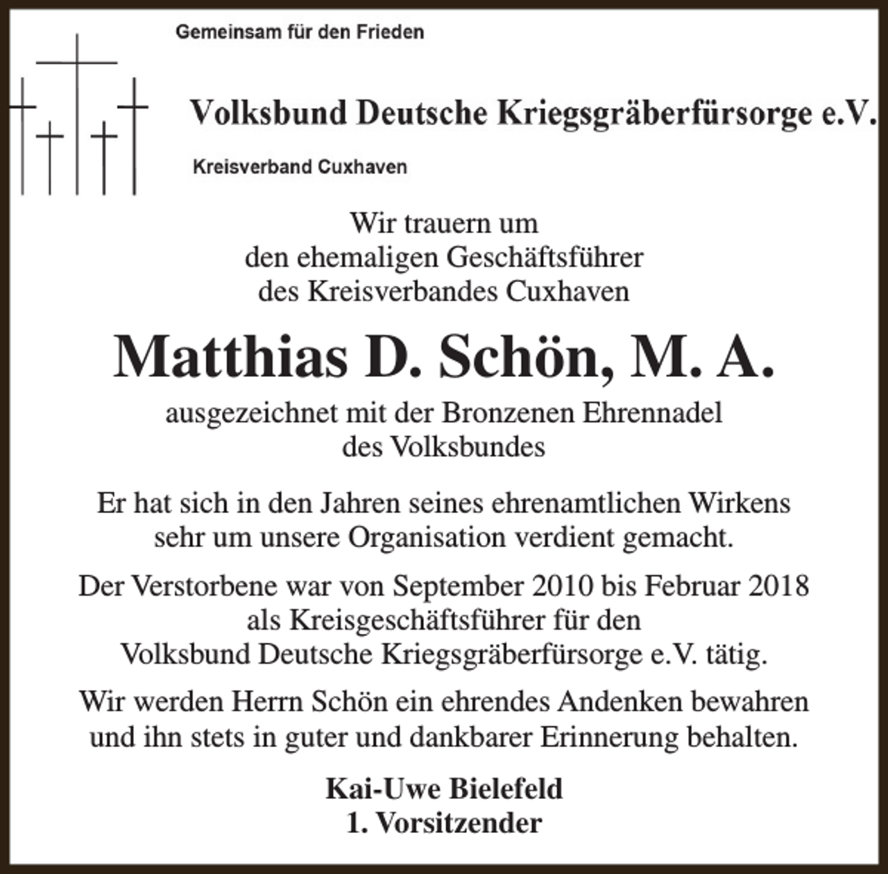 <p>Wir trauern um<br />den ehemaligen Geschäftsführer<br />des Kreisverbandes Cuxhaven</p><p>Matthias D. Schön, M. A.<br />ausgezeichnet mit der Bronzenen Ehrennadel<br />des Volksbundes</p><p>Er hat sich in den Jahren seines ehrenamtlichen Wirkens<br />sehr um unsere Organisation verdient gemacht.<br />Der Verstorbene war von September 2010 bis Februar 2018<br />als Kreisgeschäftsführer für den<br />Volksbund Deutsche Kriegsgräberfürsorge e.V. tätig.<br />Wir werden Herrn Schön ein ehrendes Andenken bewahren<br />und ihn stets in guter und dankbarer Erinnerung behalten.<br />Kai-Uwe Bielefeld<br />1. Vorsitzender</p>