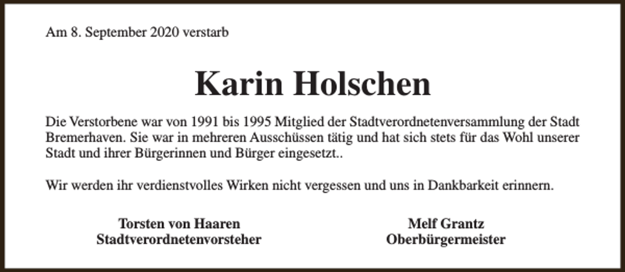 <p>Am 8. September 2020 verstarb</p><p>Karin Holschen<br />Die Verstorbene war von 1991 bis 1995 Mitglied der Stadtverordnetenversammlung der Stadt<br />Bremerhaven. Sie war in mehreren Ausschüssen tätig und hat sich stets für das Wohl unserer<br />Stadt und ihrer Bürgerinnen und Bürger eingesetzt..<br />Wir werden ihr verdienstvolles Wirken nicht vergessen und uns in Dankbarkeit erinnern.<br />Torsten von Haaren<br />Stadtverordnetenvorsteher</p><p>Melf Grantz<br />Oberbürgermeister</p>