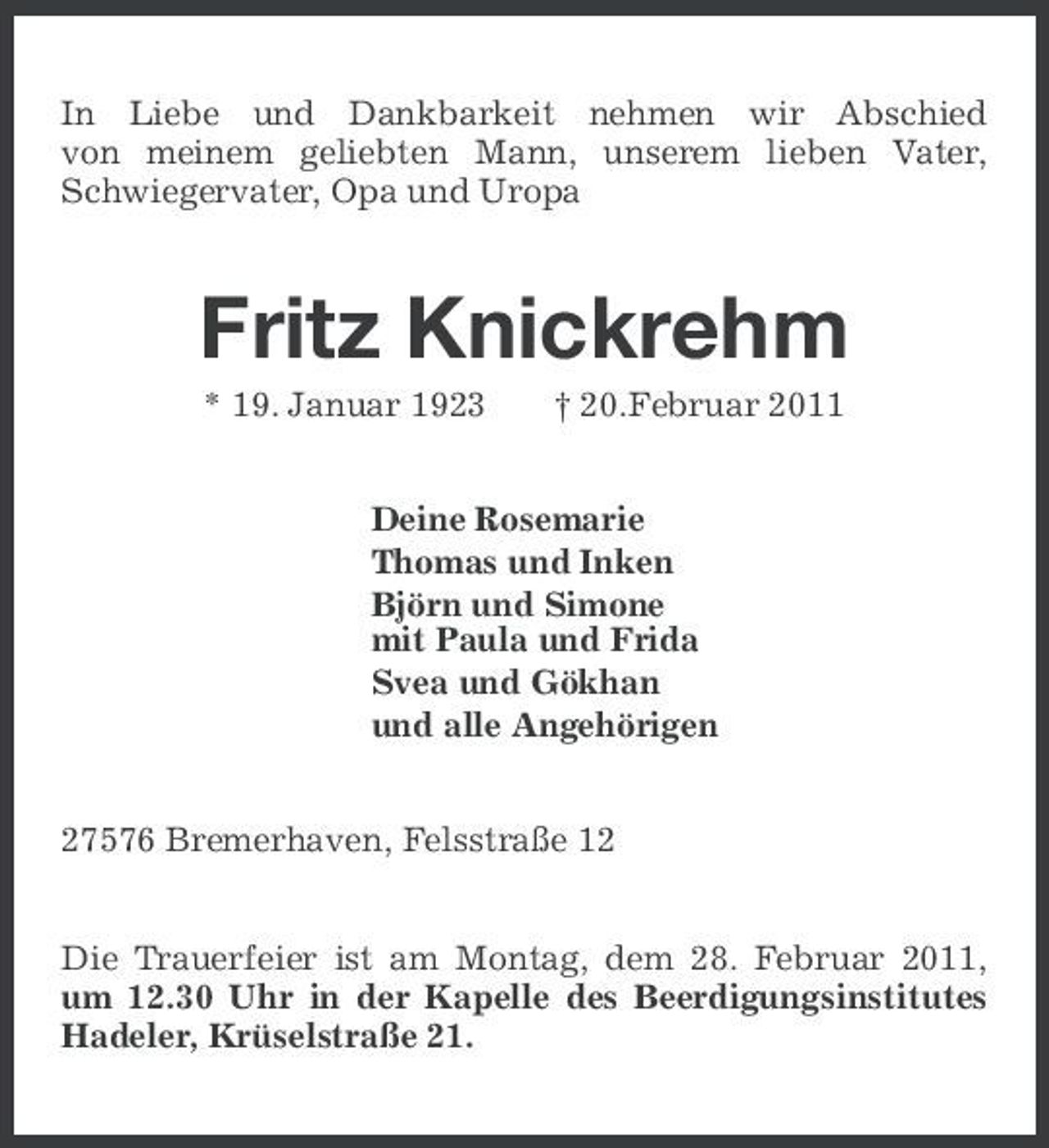 <p>In Liebe und Dankbarkeit nehmen wir Abschied von meinem geliebten Mann, unserem lieben Vater, Schwiegervater, Opa und Uropa</p><p>Fritz Knickrehm<br />* 19. Januar 1923 † 20.Februar 2011 Deine Rosemarie Thomas und Inken Björn und Simone mit Paula und Frida Svea und Gökhan und alle Angehörigen 27576 Bremerhaven, Felsstraße 12 Die Trauerfeier ist am Montag, dem 28. Februar 2011, um 12.30 Uhr in der Kapelle des Beerdigungsinstitutes Hadeler, Krüselstraße 21.</p>
