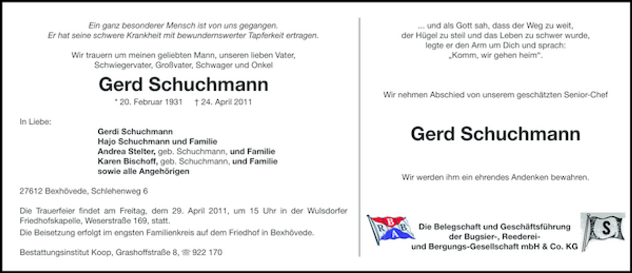 <p>Ein ganz besonderer Mensch ist von uns gegangen. Er hat seine schwere Krankheit mit bewundernswerter Tapferkeit ertragen. Wir trauern um meinen geliebten Mann, unseren lieben Vater, Schwiegervater, Großvater, Schwager und Onkel</p><p>... und als Gott sah, dass der Weg zu weit, der Hügel zu steil und das Leben zu schwer wurde, legte er den Arm um Dich und sprach: „Komm, wir gehen heim“.</p><p>Gerd Schuchmann<br />* 20. Februar 1931 In Liebe: Gerdi Schuchmann Hajo Schuchmann und Familie Andrea Stelter, geb. Schuchmann, und Familie Karen Bischoff, geb. Schuchmann, und Familie sowie alle Angehörigen 27612 Bexhövede, Schlehenweg 6 Die Trauerfeier ﬁndet am Freitag, dem 29. April 2011, um 15 Uhr in der Wulsdorfer Friedhofskapelle, Weserstraße 169, statt. Die Beisetzung erfolgt im engsten Familienkreis auf dem Friedhof in Bexhövede. Bestattungsinstitut Koop, Grashoffstraße 8, ִ 922 170 † 24. April 2011</p><p>Wir nehmen Abschied von unserem geschätzten Senior-Chef</p><p>Gerd Schuchmann<br />Wir werden ihm ein ehrendes Andenken bewahren.</p><p>Die Belegschaft und Geschäftsführung der Bugsier-, Reedereiund Bergungs-Gesellschaft mbH &amp; Co. KG</p>