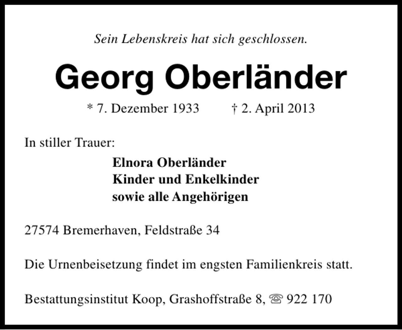 <p>Sein Lebenskreis hat sich geschlossen.</p><p>Georg Oberländer<br />* 7. Dezember 1933</p><p>† 2. April 2013</p><p>In stiller Trauer:<br />Elnora Oberländer<br />Kinder und Enkelkinder<br />sowie alle Angehörigen<br />27574 Bremerhaven, Feldstraße 34<br />Die Urnenbeisetzung findet im engsten Familienkreis statt.<br />Bestattungsinstitut Koop, Grashoffstraße 8, s 922 170</p>
