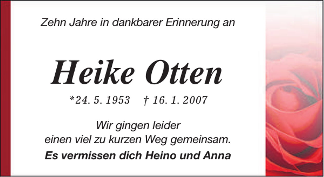 <p>Zehn Jahre in dankbarer Erinnerung an</p><p>Heike Otten<br />*24. 5. 1953</p><p>† 16. 1. 2007</p><p>Wir gingen leider<br />einen viel zu kurzen Weg gemeinsam.<br />Es vermissen dich Heino und Anna</p>
