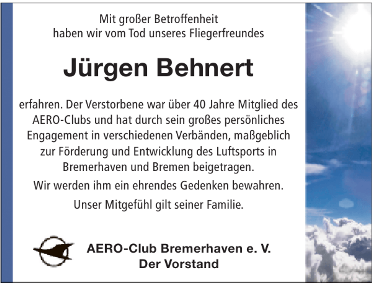<p>Mit großer Betroffenheit<br />haben wir vom Tod unseres Fliegerfreundes</p><p>Jürgen Behnert<br />erfahren. Der Verstorbene war über 40 Jahre Mitglied des<br />AERO-Clubs und hat durch sein großes persönliches<br />Engagement in verschiedenen Verbänden, maßgeblich<br />zur Förderung und Entwicklung des Luftsports in<br />Bremerhaven und Bremen beigetragen.<br />Wir werden ihm ein ehrendes Gedenken bewahren.<br />Unser Mitgefühl gilt seiner Familie.<br />AERO-Club Bremerhaven e. V.<br />Der Vorstand</p>