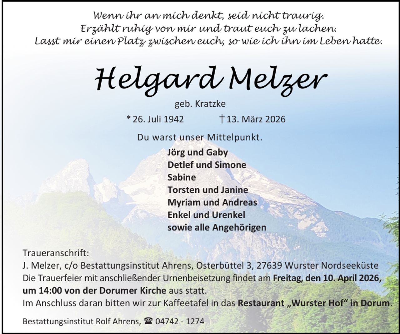 <p>Wenn ihr an mich denkt, seid nicht traurig.<br />Erzählt ruhig von mir und traut euch zu lachen.<br />Lasst mir einen Platz zwischen euch, so wie ich ihn im Leben hatte.</p><p>Helgard Melzer<br />geb. Kratzke</p><p>* 26. Juli 1942</p><p>† 13. März 2026</p><p>Du warst unser Mittelpunkt.<br />Jörg und Gaby<br />Detlef und Simone<br />Sabine<br />Torsten und Janine<br />Myriam und Andreas<br />Enkel und Urenkel<br />sowie alle Angehörigen<br />Traueranschrift:<br />J. Melzer, c/o Bestattungsinstitut Ahrens, Osterbüttel 3, 27639 Wurster Nordseeküste<br />Die Trauerfeier mit anschließender Urnenbeisetzung findet am Freitag, den 10. April 2026,<br />um 14:00 von der Dorumer Kirche aus statt.<br />Im Anschluss daran bitten wir zur Kaffeetafel in das Restaurant „Wurster Hof“ in Dorum.<br />Bestattungsinstitut Rolf Ahrens,  04742 - 1274</p>