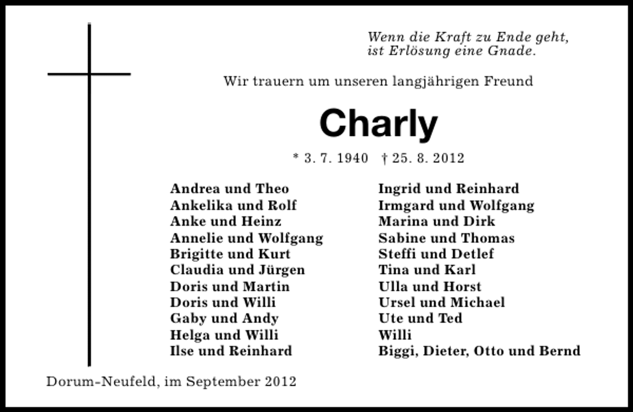 <p>Wenn die Kraft zu Ende geht,<br />ist Erlösung eine Gnade.<br />Wir trauern um unseren langjährigen Freund</p><p>Charly</p><p>* 3. 7. 1940 † 25. 8. 2012<br />Andrea und Theo<br />Ankelika und Rolf<br />Anke und Heinz<br />Annelie und Wolfgang<br />Brigitte und Kurt<br />Claudia und Jürgen<br />Doris und Martin<br />Doris und Willi<br />Gaby und Andy<br />Helga und Willi<br />Ilse und Reinhard<br />Dorum-Neufeld, im September 2012</p><p>Ingrid und Reinhard<br />Irmgard und Wolfgang<br />Marina und Dirk<br />Sabine und Thomas<br />Steffi und Detlef<br />Tina und Karl<br />Ulla und Horst<br />Ursel und Michael<br />Ute und Ted<br />Willi<br />Biggi, Dieter, Otto und Bernd</p>
