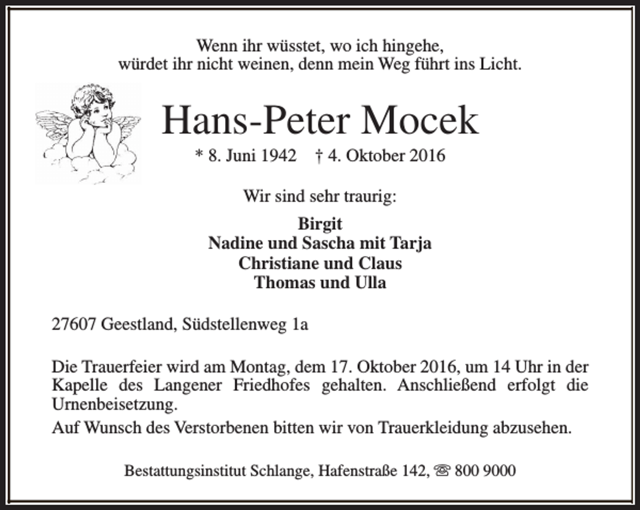 <p>Wenn ihr wüsstet, wo ich hingehe,<br />würdet ihr nicht weinen, denn mein Weg führt ins Licht.</p><p>Hans-Peter Mocek<br />* 8. Juni 1942</p><p>† 4. Oktober 2016</p><p>Wir sind sehr traurig:<br />Birgit<br />Nadine und Sascha mit Tarja<br />Christiane und Claus<br />Thomas und Ulla<br />27607 Geestland, Südstellenweg 1a<br />Die Trauerfeier wird am Montag, dem 17. Oktober 2016, um 14 Uhr in der<br />Kapelle des Langener Friedhofes gehalten. Anschließend erfolgt die<br />Urnenbeisetzung.<br />Auf Wunsch des Verstorbenen bitten wir von Trauerkleidung abzusehen.<br />Bestattungsinstitut Schlange, Hafenstraße 142, s 800 9000</p>