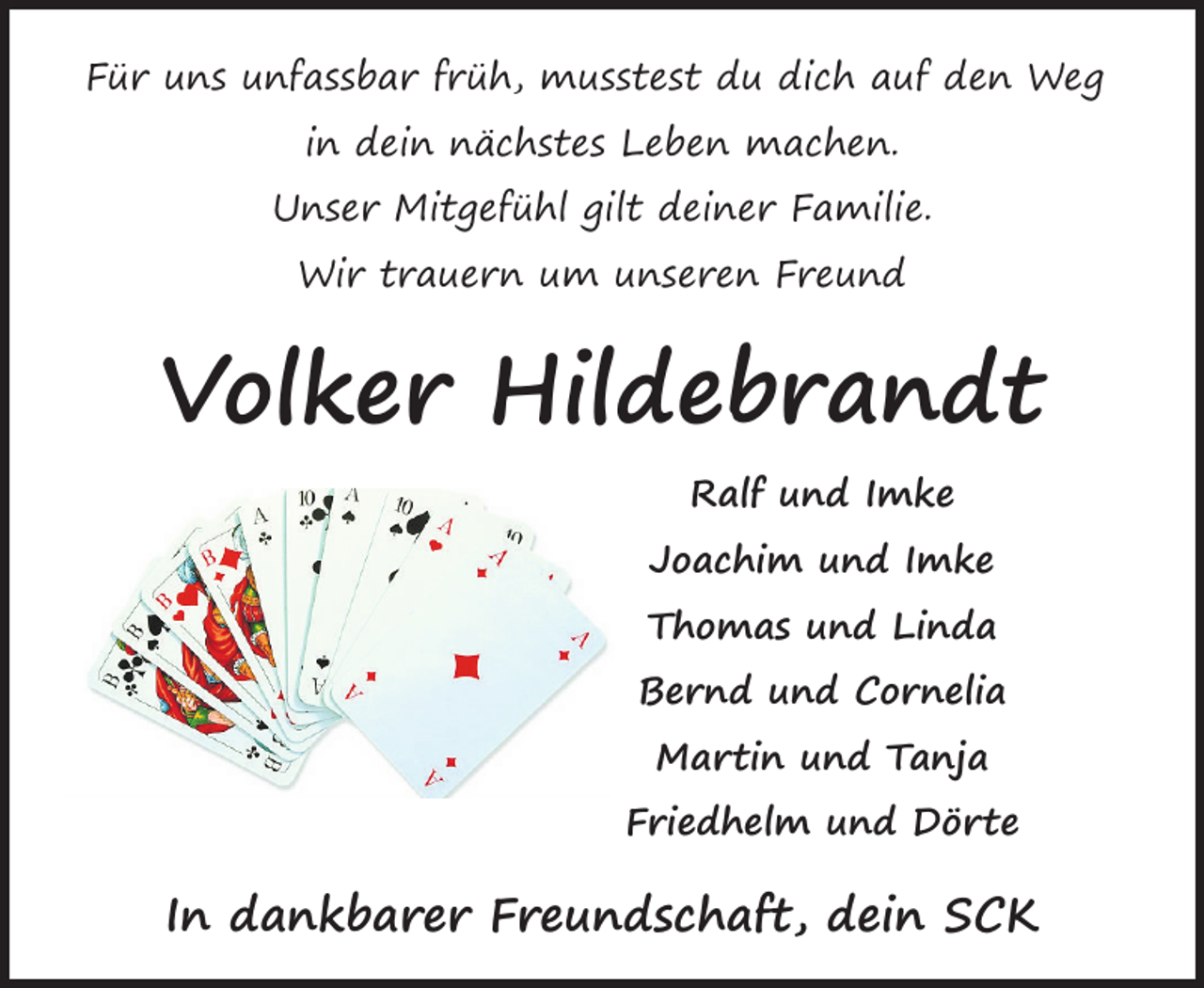 <p>Für uns unfassbar früh, musstest du dich auf den Weg<br />in dein nächstes Leben machen.<br />Unser Mitgefühl gilt deiner Familie.<br />Wir trauern um unseren Freund</p><p>Volker Hildebrandt<br />Ralf und Imke<br />Joachim und Imke<br />Thomas und Linda<br />Bernd und Cornelia<br />Martin und Tanja<br />Friedhelm und Dörte</p><p>In dankbarer Freundschaft, dein SCK</p>
