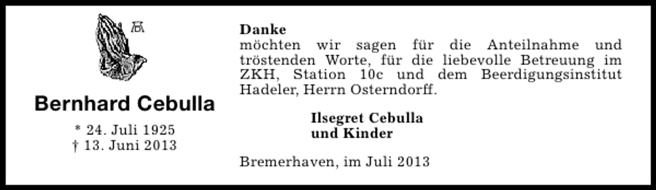 <p>Bernhard Cebulla<br />* 24. Juli 1925<br />† 13. Juni 2013</p><p>Danke<br />möchten wir sagen für die Anteilnahme und<br />tröstenden Worte, für die liebevolle Betreuung im<br />ZKH, Station 10c und dem Beerdigungsinstitut<br />Hadeler, Herrn Osterndorff.<br />Ilsegret Cebulla<br />und Kinder<br />Bremerhaven, im Juli 2013</p>