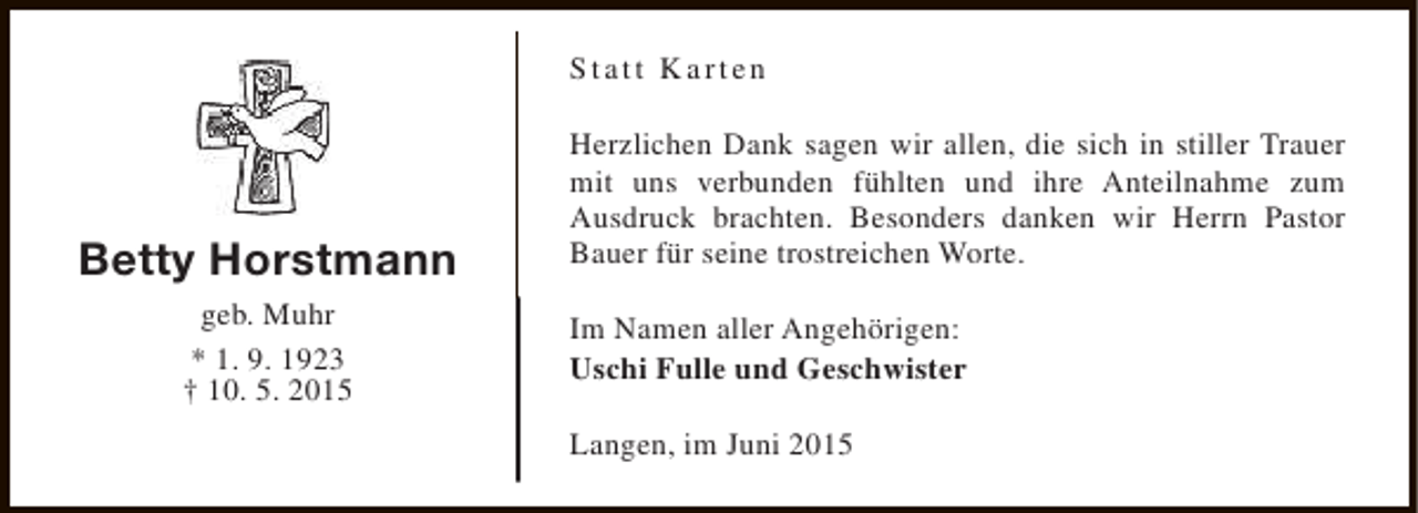 <p>Statt Karten</p><p>Betty Horstmann<br />geb. Muhr<br />* 1. 9. 1923<br />† 10. 5. 2015</p><p>Herzlichen Dank sagen wir allen, die sich in stiller Trauer<br />mit uns verbunden fühlten und ihre Anteilnahme zum<br />Ausdruck brachten. Besonders danken wir Herrn Pastor<br />Bauer für seine trostreichen Worte.<br />Im Namen aller Angehörigen:<br />Uschi Fulle und Geschwister<br />Langen, im Juni 2015</p>