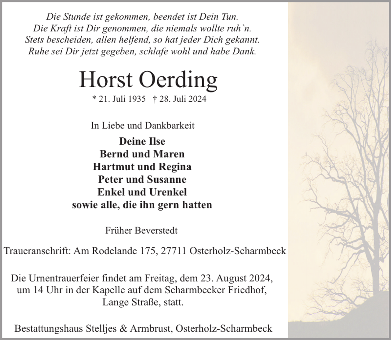 <p>Die Stunde ist gekommen, beendet ist Dein Tun.<br />Die Kraft ist Dir genommen, die niemals wollte ruh`n.<br />Stets bescheiden, allen helfend, so hat jeder Dich gekannt.<br />Ruhe sei Dir jetzt gegeben, schlafe wohl und habe Dank.</p><p>Horst Oerding<br />* 21. Juli 1935 † 28. Juli 2024</p><p>In Liebe und Dankbarkeit</p><p>Deine Ilse<br />Bernd und Maren<br />Hartmut und Regina<br />Peter und Susanne<br />Enkel und Urenkel<br />sowie alle, die ihn gern hatten<br />Früher Beverstedt</p><p>Traueranschrift: Am Rodelande 175, 27711 Osterholz-Scharmbeck<br />Die Urnentrauerfeier findet am Freitag, dem 23. August 2024,<br />um 14 Uhr in der Kapelle auf dem Scharmbecker Friedhof,<br />Lange Straße, statt.<br />Bestattungshaus Stelljes &amp; Armbrust, Osterholz-Scharmbeck</p>