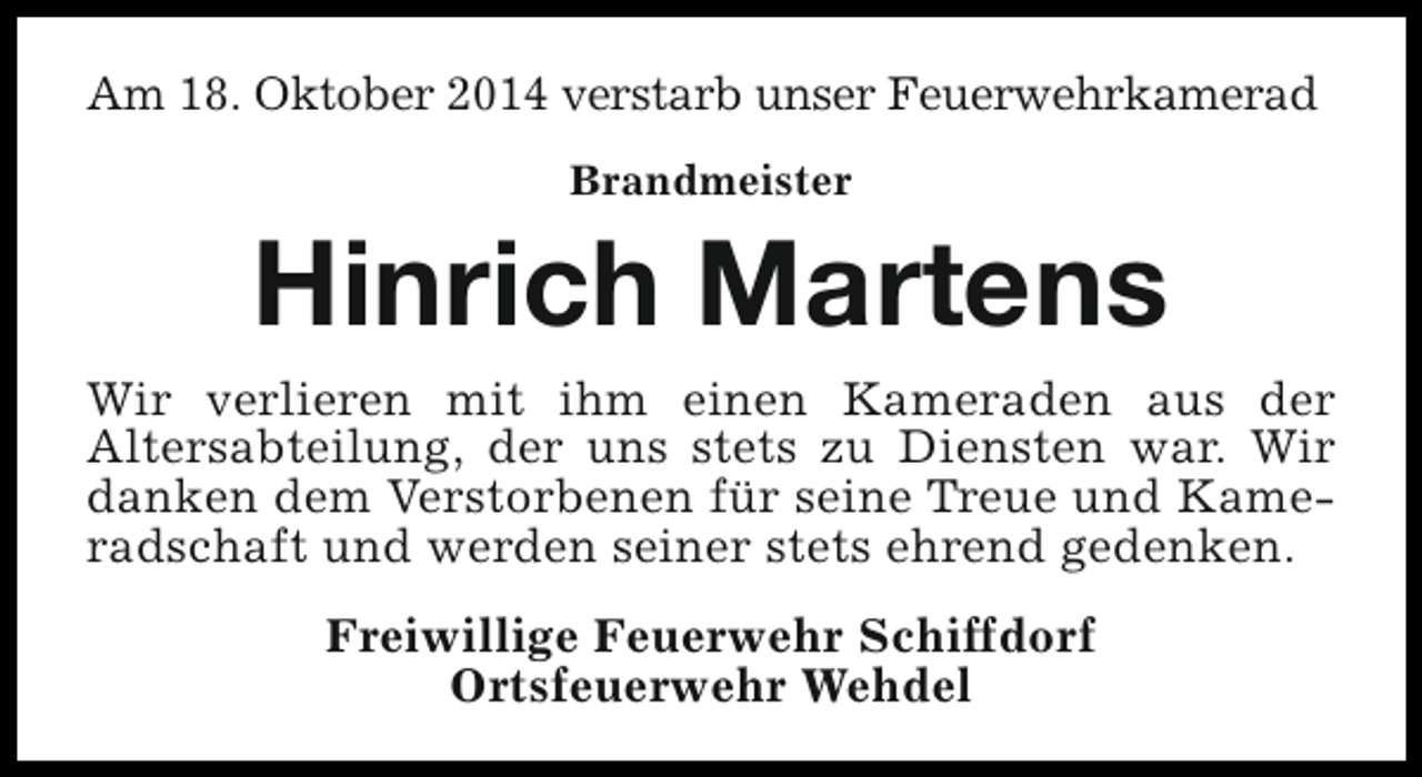<p>Am 18. Oktober 2014 verstarb unser Feuerwehrkamerad<br />Brandmeister</p><p>Hinrich Martens</p><p>Wir verlieren mit ihm einen Kameraden aus der<br />Altersabteilung, der uns stets zu Diensten war. Wir<br />danken dem Verstorbenen für seine Treue und Kameradschaft und werden seiner stets ehrend gedenken.<br />Freiwillige Feuerwehr Schiffdorf<br />Ortsfeuerwehr Wehdel</p>