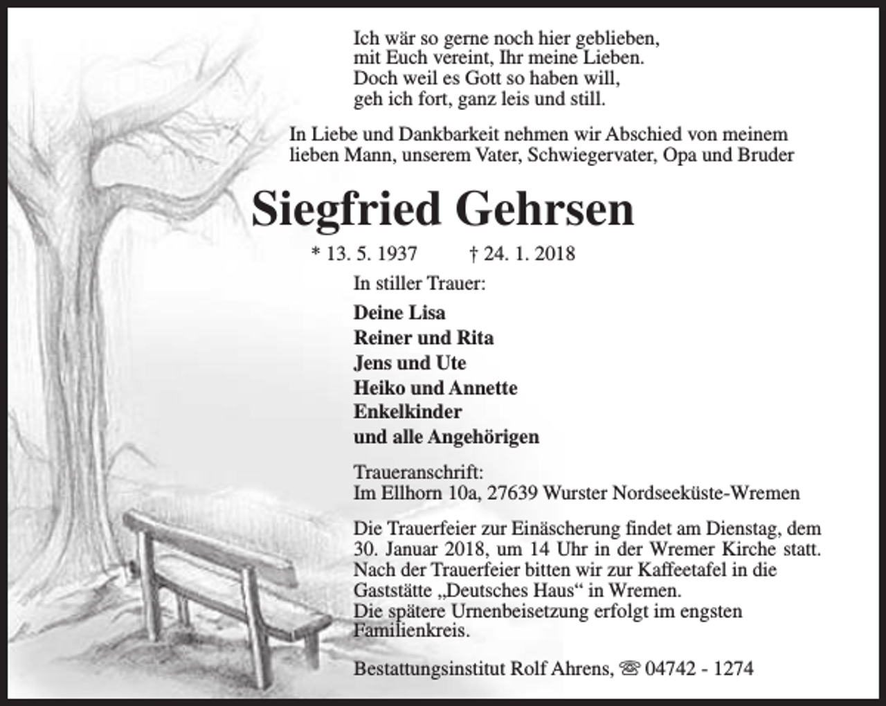 <p>Ich wär so gerne noch hier geblieben,<br />mit Euch vereint, Ihr meine Lieben.<br />Doch weil es Gott so haben will,<br />geh ich fort, ganz leis und still.<br />In Liebe und Dankbarkeit nehmen wir Abschied von meinem<br />lieben Mann, unserem Vater, Schwiegervater, Opa und Bruder</p><p>Siegfried Gehrsen<br />* 13. 5. 1937<br />† 24. 1. 2018<br />In stiller Trauer:<br />Deine Lisa<br />Reiner und Rita<br />Jens und Ute<br />Heiko und Annette<br />Enkelkinder<br />und alle Angehörigen</p><p>Traueranschrift:<br />Im Ellhorn 10a, 27639 Wurster Nordseeküste-Wremen<br />Die Trauerfeier zur Einäscherung findet am Dienstag, dem<br />30. Januar 2018, um 14 Uhr in der Wremer Kirche statt.<br />Nach der Trauerfeier bitten wir zur Kaffeetafel in die<br />Gaststätte „Deutsches Haus“ in Wremen.<br />Die spätere Urnenbeisetzung erfolgt im engsten<br />Familienkreis.<br />Bestattungsinstitut Rolf Ahrens, s 04742 - 1274</p>