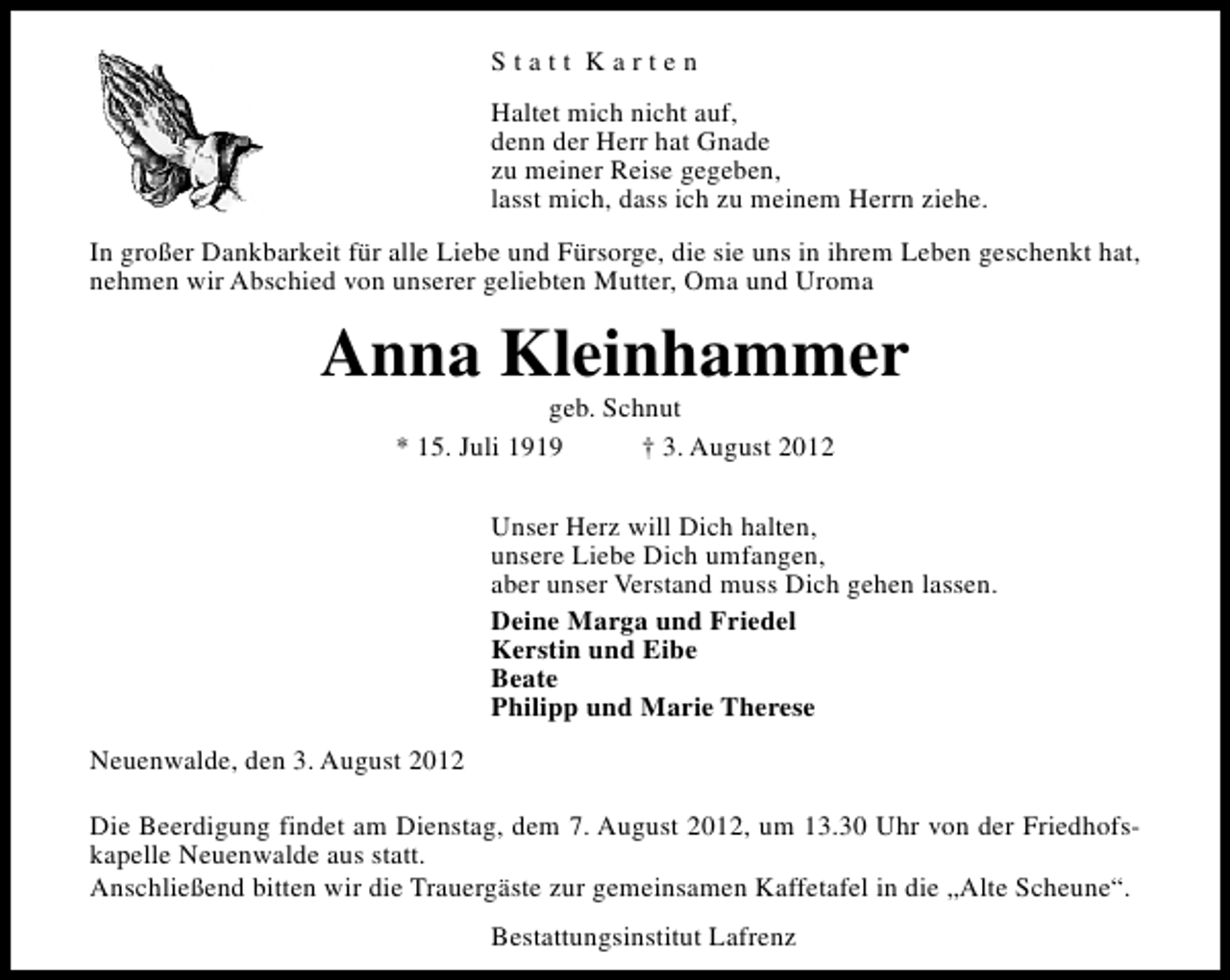 <p>Statt Karten<br />Haltet mich nicht auf,<br />denn der Herr hat Gnade<br />zu meiner Reise gegeben,<br />lasst mich, dass ich zu meinem Herrn ziehe.<br />In großer Dankbarkeit für alle Liebe und Fürsorge, die sie uns in ihrem Leben geschenkt hat,<br />nehmen wir Abschied von unserer geliebten Mutter, Oma und Uroma</p><p>Anna Kleinhammer<br />geb. Schnut<br />* 15. Juli 1919<br />† 3. August 2012</p><p>Unser Herz will Dich halten,<br />unsere Liebe Dich umfangen,<br />aber unser Verstand muss Dich gehen lassen.<br />Deine Marga und Friedel<br />Kerstin und Eibe<br />Beate<br />Philipp und Marie Therese<br />Neuenwalde, den 3. August 2012<br />Die Beerdigung findet am Dienstag, dem 7. August 2012, um 13.30 Uhr von der Friedhofskapelle Neuenwalde aus statt.<br />Anschließend bitten wir die Trauergäste zur gemeinsamen Kaffetafel in die „Alte Scheune“.<br />Bestattungsinstitut Lafrenz</p>