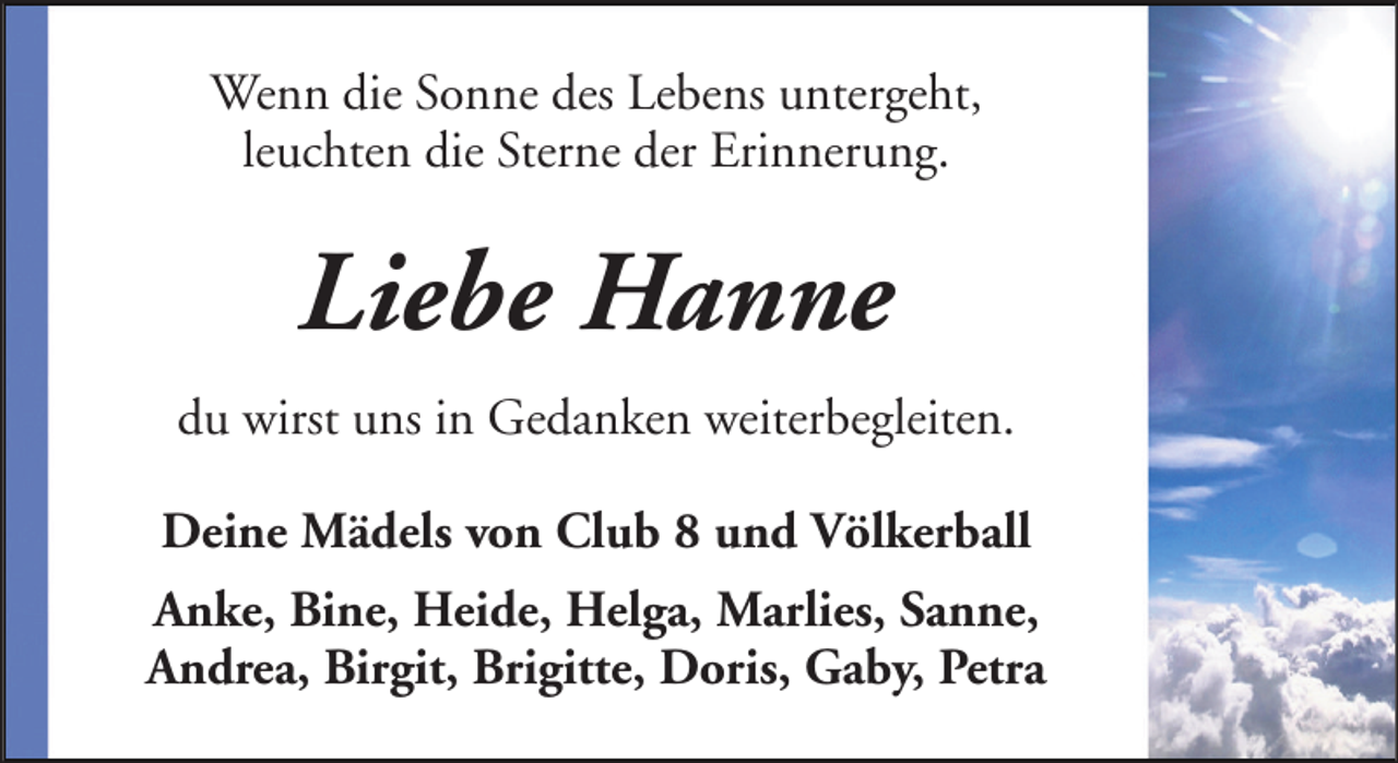 <p>Wenn die Sonne des Lebens untergeht,<br />leuchten die Sterne der Erinnerung.</p><p>Liebe Hanne<br />du wirst uns in Gedanken weiterbegleiten.<br />Deine Mädels von Club 8 und Völkerball<br />Anke, Bine, Heide, Helga, Marlies, Sanne,<br />Andrea, Birgit, Brigitte, Doris, Gaby, Petra</p>