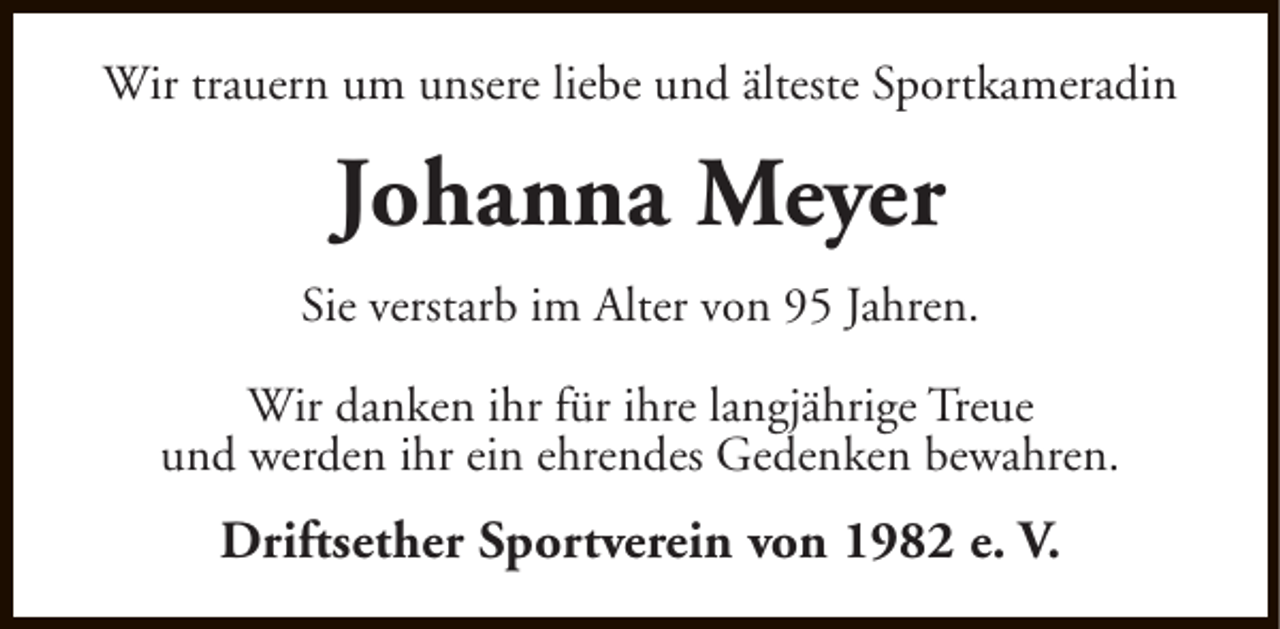 <p>Wir trauern um unsere liebe und älteste Sportkameradin</p><p>Johanna Meyer<br />Sie verstarb im Alter von 95 Jahren.<br />Wir danken ihr für ihre langjährige Treue<br />und werden ihr ein ehrendes Gedenken bewahren.</p><p>Driftsether Sportverein von 1982 e. V.</p>