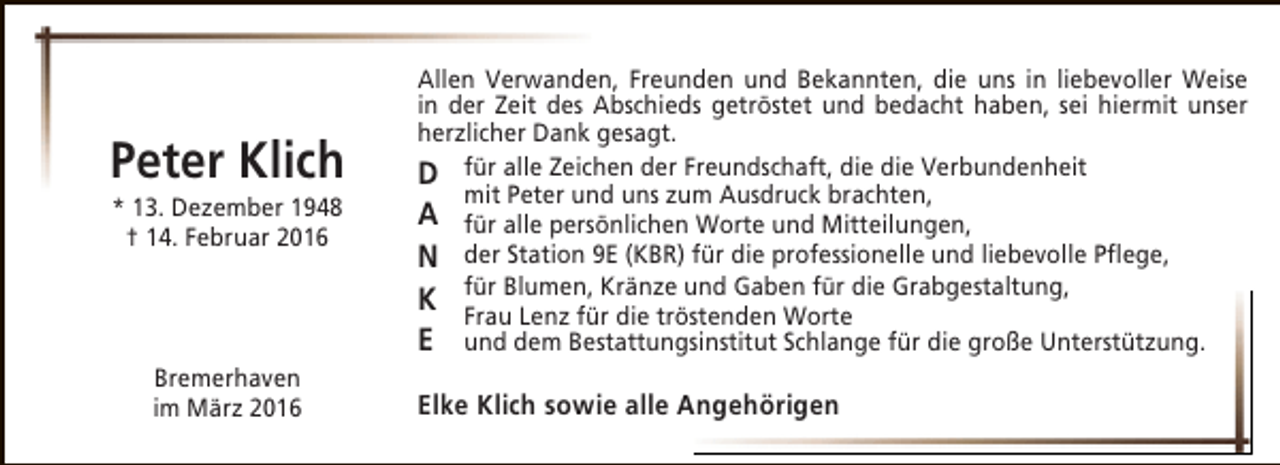 <p>Peter Klich<br />* 13. Dezember 1948<br />† 14. Februar 2016</p><p>Bremerhaven<br />im März 2016</p><p>Allen Verwanden, Freunden und Bekannten, die uns in liebevoller Weise<br />in der Zeit des Abschieds getröstet und bedacht haben, sei hiermit unser<br />herzlicher Dank gesagt.<br />D für alle Zeichen der Freundschaft, die die Verbundenheit<br />mit Peter und uns zum Ausdruck brachten,<br />A für alle persönlichen Worte und Mitteilungen,<br />N der Station 9E (KBR) für die professionelle und liebevolle Pflege,<br />K für Blumen, Kränze und Gaben für die Grabgestaltung,<br />Frau Lenz für die tröstenden Worte<br />E und dem Bestattungsinstitut Schlange für die große Unterstützung.</p><p>Elke Klich sowie alle Angehörigen</p>
