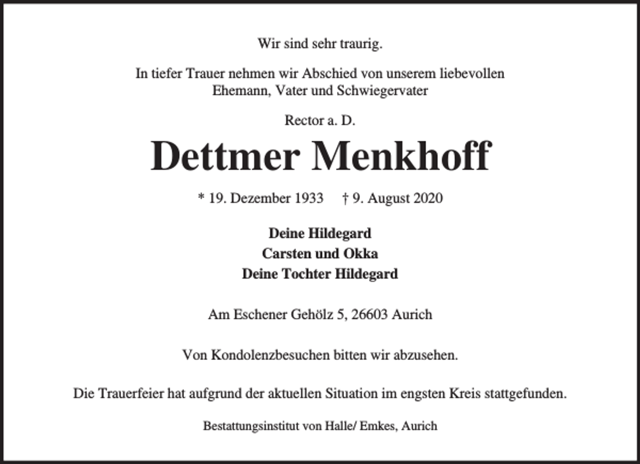 <p>Wir sind sehr traurig.<br />In tiefer Trauer nehmen wir Abschied von unserem liebevollen<br />Ehemann, Vater und Schwiegervater<br />Rector a. D.</p><p>Dettmer Menkhoff<br />* 19. Dezember 1933</p><p>† 9. August 2020</p><p>Deine Hildegard<br />Carsten und Okka<br />Deine Tochter Hildegard<br />Am Eschener Gehölz 5, 26603 Aurich<br />Von Kondolenzbesuchen bitten wir abzusehen.<br />Die Trauerfeier hat aufgrund der aktuellen Situation im engsten Kreis stattgefunden.<br />Bestattungsinstitut von Halle/ Emkes, Aurich</p>