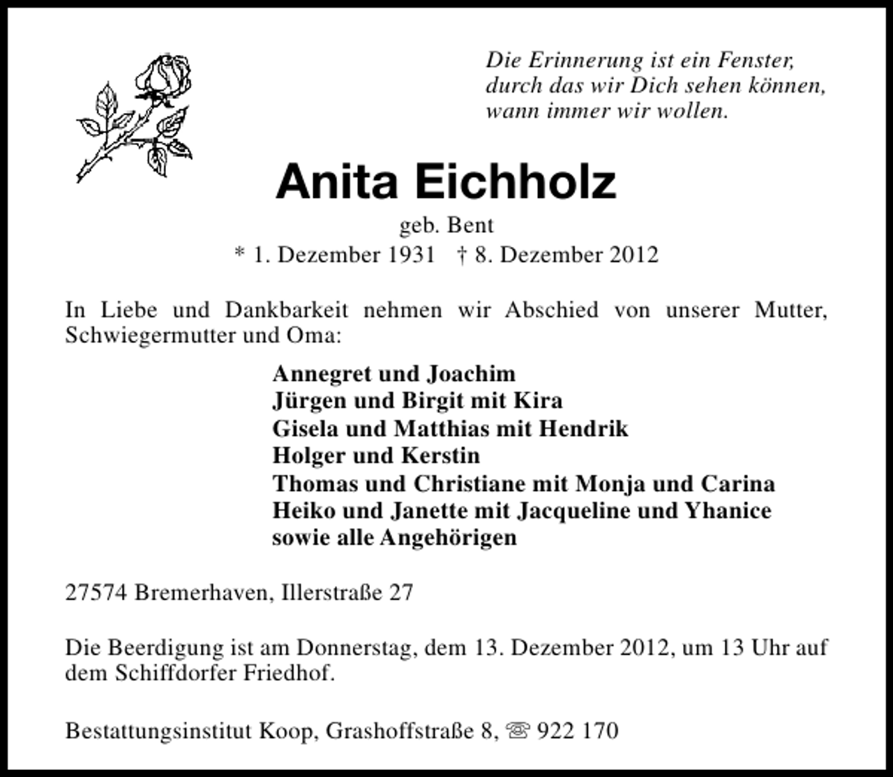 <p>Die Erinnerung ist ein Fenster,<br />durch das wir Dich sehen können,<br />wann immer wir wollen.</p><p>Anita Eichholz</p><p>geb. Bent<br />* 1. Dezember 1931 † 8. Dezember 2012<br />In Liebe und Dankbarkeit nehmen wir Abschied von unserer Mutter,<br />Schwiegermutter und Oma:<br />Annegret und Joachim<br />Jürgen und Birgit mit Kira<br />Gisela und Matthias mit Hendrik<br />Holger und Kerstin<br />Thomas und Christiane mit Monja und Carina<br />Heiko und Janette mit Jacqueline und Yhanice<br />sowie alle Angehörigen<br />27574 Bremerhaven, Illerstraße 27<br />Die Beerdigung ist am Donnerstag, dem 13. Dezember 2012, um 13 Uhr auf<br />dem Schiffdorfer Friedhof.<br />Bestattungsinstitut Koop, Grashoffstraße 8, s 922 170</p>