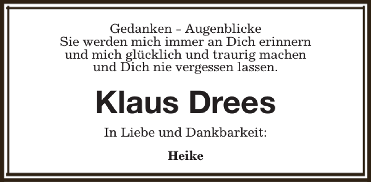 <p>Gedanken - Augenblicke<br />Sie werden mich immer an Dich erinnern<br />und mich glücklich und traurig machen<br />und Dich nie vergessen lassen.</p><p>Klaus Drees<br />In Liebe und Dankbarkeit:<br />Heike</p>