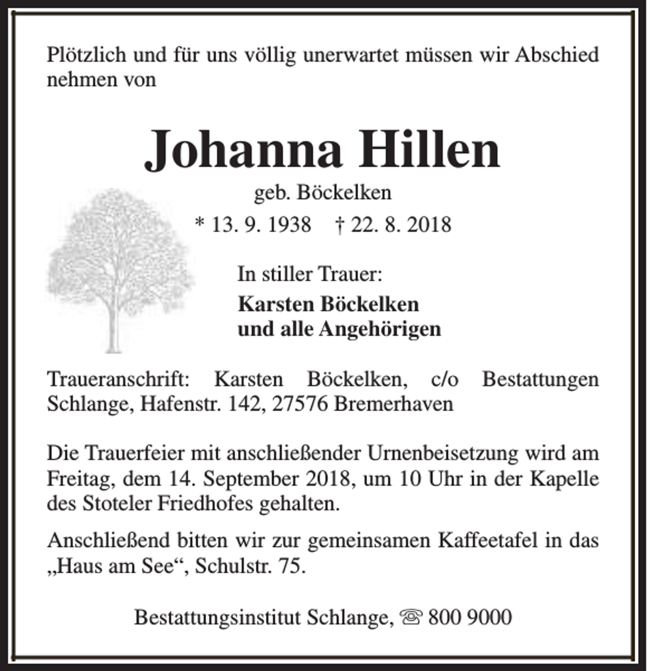 <p>Plötzlich und für uns völlig unerwartet müssen wir Abschied<br />nehmen von</p><p>Johanna Hillen<br />geb. Böckelken<br />* 13. 9. 1938 † 22. 8. 2018<br />In stiller Trauer:<br />Karsten Böckelken<br />und alle Angehörigen<br />Traueranschrift: Karsten Böckelken, c/o<br />Schlange, Hafenstr. 142, 27576 Bremerhaven</p><p>Bestattungen</p><p>Die Trauerfeier mit anschließender Urnenbeisetzung wird am<br />Freitag, dem 14. September 2018, um 10 Uhr in der Kapelle<br />des Stoteler Friedhofes gehalten.<br />Anschließend bitten wir zur gemeinsamen Kaffeetafel in das<br />„Haus am See“, Schulstr. 75.<br />Bestattungsinstitut Schlange, s 800 9000</p>