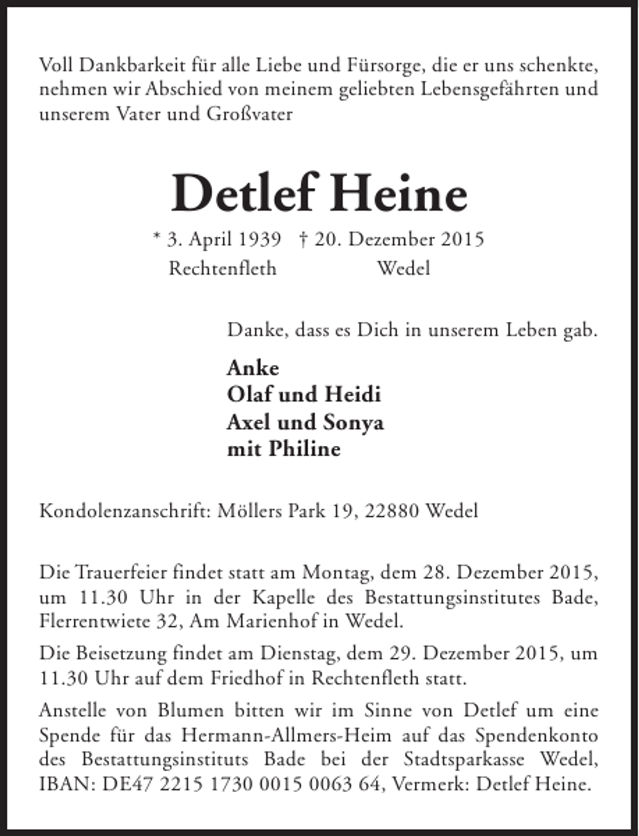 <p>Voll Dankbarkeit für alle Liebe und Fürsorge, die er uns schenkte,<br />nehmen wir Abschied von meinem geliebten Lebensgefährten und<br />unserem Vater und Großvater</p><p>Detlef Heine</p><p>* 3. April 1939 † 20. Dezember 2015<br />Rechtenfleth<br />Wedel<br />Danke, dass es Dich in unserem Leben gab.</p><p>Anke<br />Olaf und Heidi<br />Axel und Sonya<br />mit Philine<br />Kondolenzanschrift: Möllers Park 19, 22880 Wedel<br />Die Trauerfeier findet statt am Montag, dem 28. Dezember 2015,<br />um 11.30 Uhr in der Kapelle des Bestattungsinstitutes Bade,<br />Flerrentwiete 32, Am Marienhof in Wedel.<br />Die Beisetzung findet am Dienstag, dem 29. Dezember 2015, um<br />11.30 Uhr auf dem Friedhof in Rechtenfleth statt.<br />Anstelle von Blumen bitten wir im Sinne von Detlef um eine<br />Spende für das Hermann-Allmers-Heim auf das Spendenkonto<br />des Bestattungsinstituts Bade bei der Stadtsparkasse Wedel,<br />IBAN: DE47 2215 173015 0063 64, Vermerk: Detlef Heine.</p>