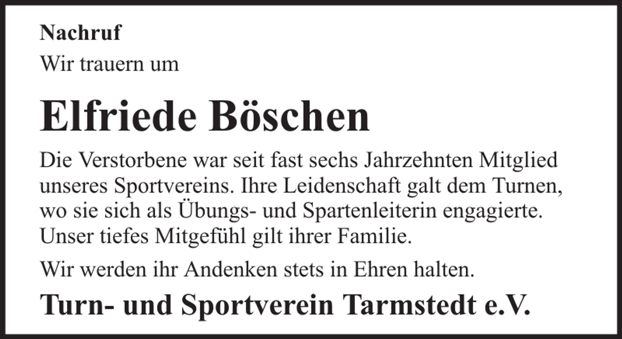 <p>Nachruf<br />Wir trauern um</p><p>Elfriede Böschen</p><p>Die Verstorbene war seit fast sechs Jahrzehnten Mitglied<br />unseres Sportvereins. Ihre Leidenschaft galt dem Turnen,<br />wo sie sich als Übungs- und Spartenleiterin engagierte.<br />Unser tiefes Mitgefühl gilt ihrer Familie.<br />Wir werden ihr Andenken stets in Ehren halten.</p><p>Turn- und Sportverein Tarmstedt e.V.</p>