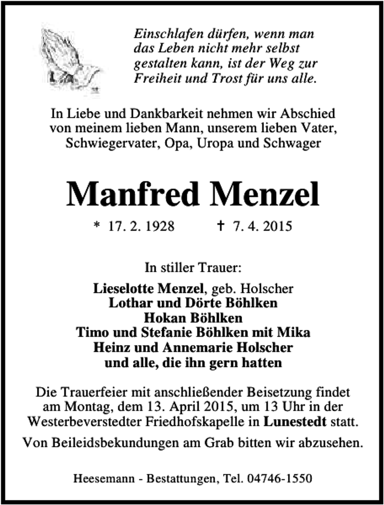<p>Einschlafen dürfen, wenn man<br />das Leben nicht mehr selbst<br />gestalten kann, ist der Weg zur<br />Freiheit und Trost für uns alle.<br />In Liebe und Dankbarkeit nehmen wir Abschied<br />von meinem lieben Mann, unserem lieben Vater,<br />Schwiegervater, Opa, Uropa und Schwager</p><p>Manfred Menzel<br />* 17. 2. 1928</p><p>B 7. 4. 2015</p><p>In stiller Trauer:<br />Lieselotte Menzel, geb. Holscher<br />Lothar und Dörte Böhlken<br />Hokan Böhlken<br />Timo und Stefanie Böhlken mit Mika<br />Heinz und Annemarie Holscher<br />und alle, die ihn gern hatten<br />Die Trauerfeier mit anschließender Beisetzung findet<br />am Montag, dem 13. April 2015, um 13 Uhr in der<br />Westerbeverstedter Friedhofskapelle in Lunestedt statt.<br />Von Beileidsbekundungen am Grab bitten wir abzusehen.<br />Heesemann - Bestattungen, Tel. 04746-1550</p>