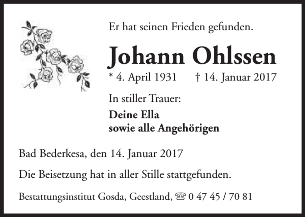 <p>Er hat seinen Frieden gefunden.</p><p>Johann Ohlssen<br />* 4. April 1931</p><p>† 14. Januar 2017</p><p>In stiller Trauer:<br />Deine Ella<br />sowie alle Angehörigen<br />Bad Bederkesa, den 14. Januar 2017<br />Die Beisetzung hat in aller Stille stattgefunden.<br />Bestattungsinstitut Gosda, Geestland, s 0 47 45 / 70 81</p>