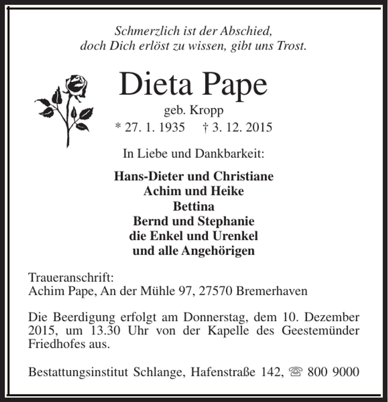 <p>Schmerzlich ist der Abschied,<br />doch Dich erlöst zu wissen, gibt uns Trost.</p><p>Dieta Pape</p><p>geb. Kropp<br />* 27. 1. 1935 † 3. 12. 2015<br />In Liebe und Dankbarkeit:<br />Hans-Dieter und Christiane<br />Achim und Heike<br />Bettina<br />Bernd und Stephanie<br />die Enkel und Urenkel<br />und alle Angehörigen<br />Traueranschrift:<br />Achim Pape, An der Mühle 97, 27570 Bremerhaven<br />Die Beerdigung erfolgt am Donnerstag, dem 10. Dezember<br />2015, um 13.30 Uhr von der Kapelle des Geestemünder<br />Friedhofes aus.<br />Bestattungsinstitut Schlange, Hafenstraße 142, s 800 9000</p>