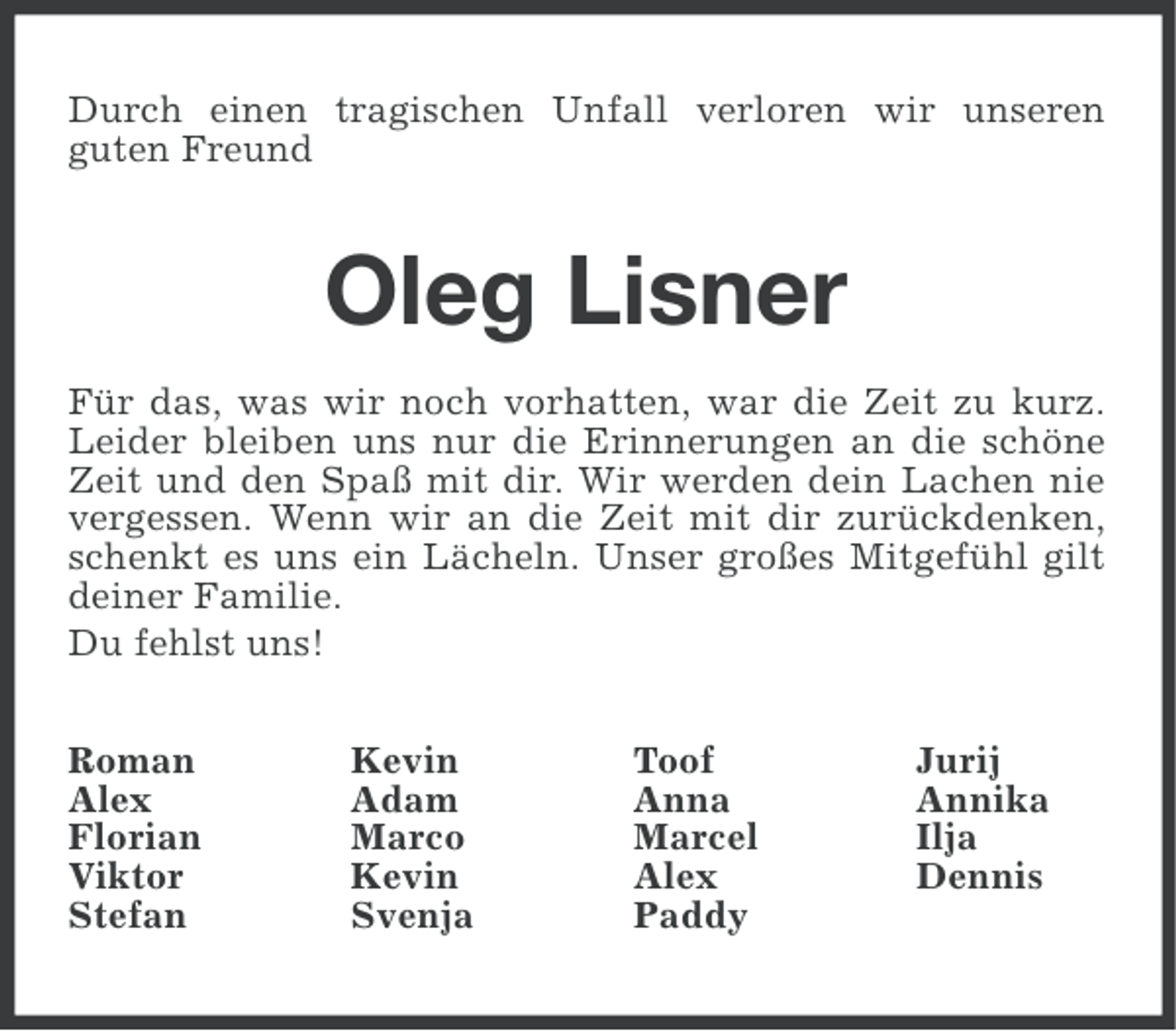 <p>Durch einen tragischen Unfall verloren wir unseren<br />guten Freund</p><p>Oleg Lisner<br />Für das, was wir noch vorhatten, war die Zeit zu kurz.<br />Leider bleiben uns nur die Erinnerungen an die schöne<br />Zeit und den Spaß mit dir. Wir werden dein Lachen nie<br />vergessen. Wenn wir an die Zeit mit dir zurückdenken,<br />schenkt es uns ein Lächeln. Unser großes Mitgefühl gilt<br />deiner Familie.<br />Du fehlst uns!<br />Roman<br />Alex<br />Florian<br />Viktor<br />Stefan</p><p>Kevin<br />Adam<br />Marco<br />Kevin<br />Svenja</p><p>Toof<br />Anna<br />Marcel<br />Alex<br />Paddy</p><p>Jurij<br />Annika<br />Ilja<br />Dennis</p>