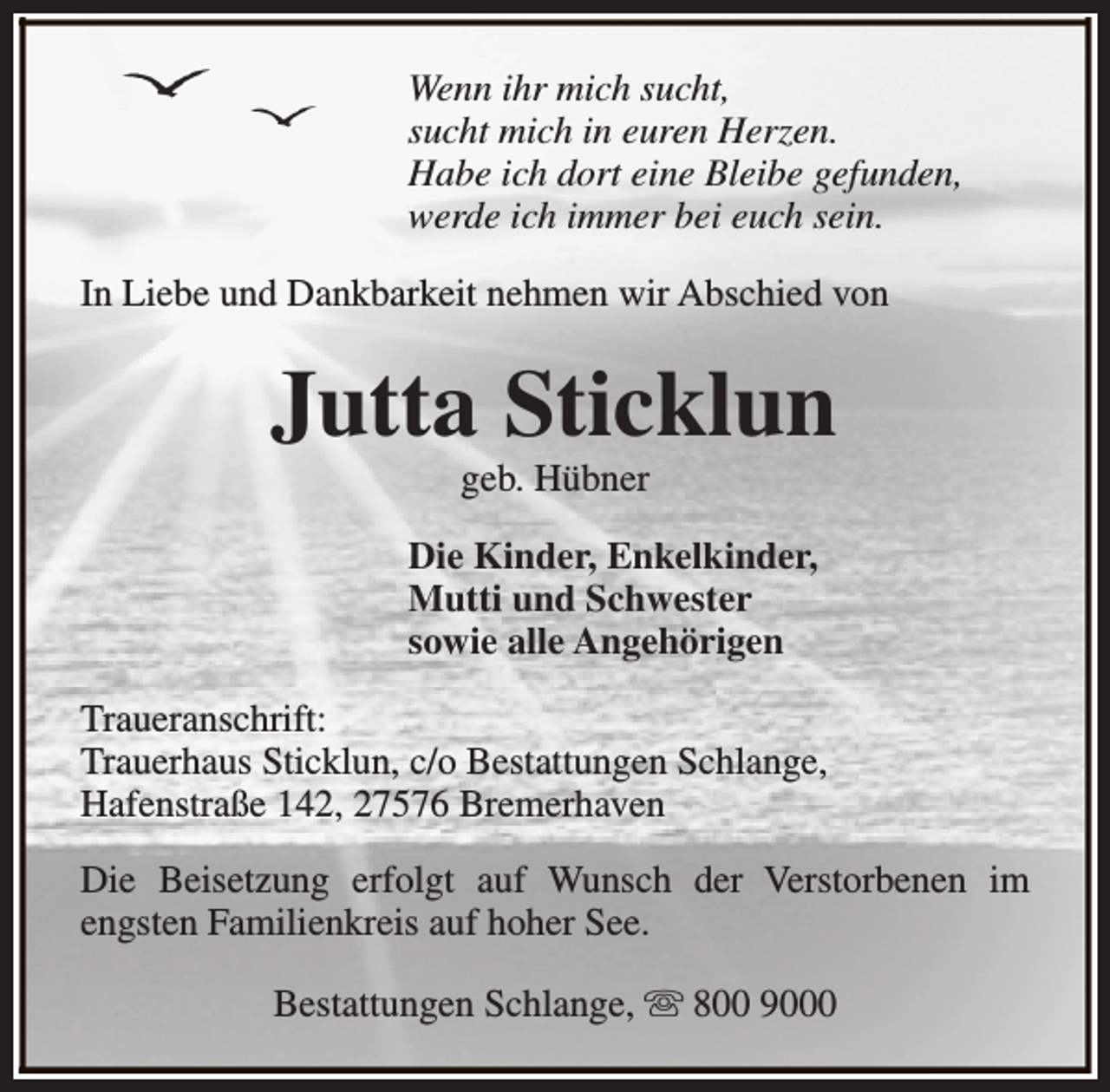 <p>Wenn ihr mich sucht,<br />sucht mich in euren Herzen.<br />Habe ich dort eine Bleibe gefunden,<br />werde ich immer bei euch sein.<br />In Liebe und Dankbarkeit nehmen wir Abschied von</p><p>Jutta Sticklun<br />geb. Hübner</p><p>Die Kinder, Enkelkinder,<br />Mutti und Schwester<br />sowie alle Angehörigen<br />Traueranschrift:<br />Trauerhaus Sticklun, c/o Bestattungen Schlange,<br />Hafenstraße 142, 27576 Bremerhaven<br />Die Beisetzung erfolgt auf Wunsch der Verstorbenen im<br />engsten Familienkreis auf hoher See.<br />Bestattungen Schlange, s 800 9000</p>