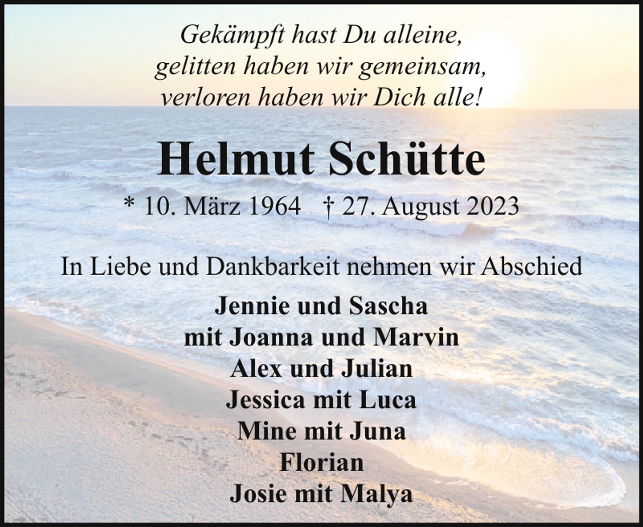 <p>Gekämpft hast Du alleine,<br />gelitten haben wir gemeinsam,<br />verloren haben wir Dich alle!</p><p>Helmut Schütte</p><p>* 10. März 1964 † 27. August 2023<br />In Liebe und Dankbarkeit nehmen wir Abschied<br />Jennie und Sascha<br />mit Joanna und Marvin<br />Alex und Julian<br />Jessica mit Luca<br />Mine mit Juna<br />Florian<br />Josie mit Malya</p>