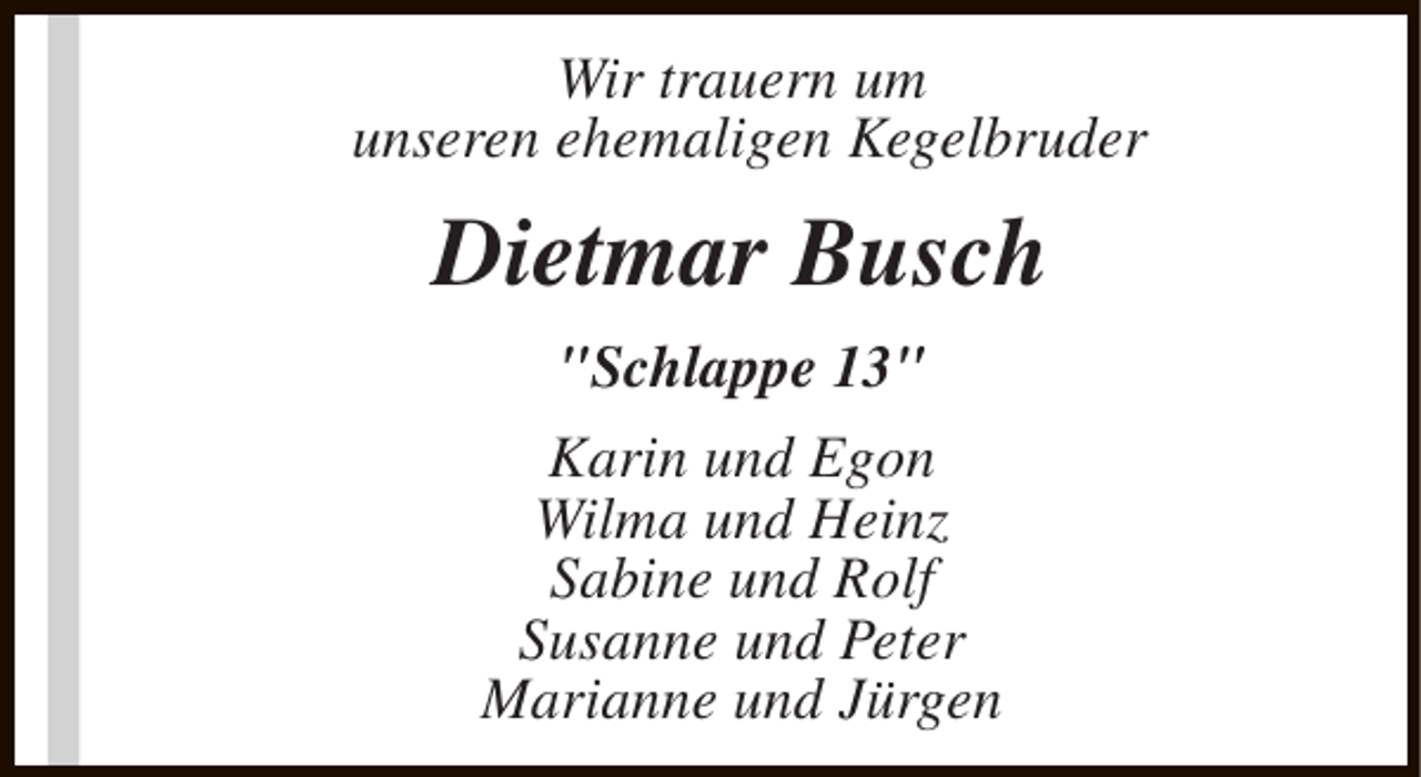 <p>Wir trauern um<br />unseren ehemaligen Kegelbruder</p><p>Dietmar Busch<br />"Schlappe 13"<br />Karin und Egon<br />Wilma und Heinz<br />Sabine und Rolf<br />Susanne und Peter<br />Marianne und Jürgen</p>