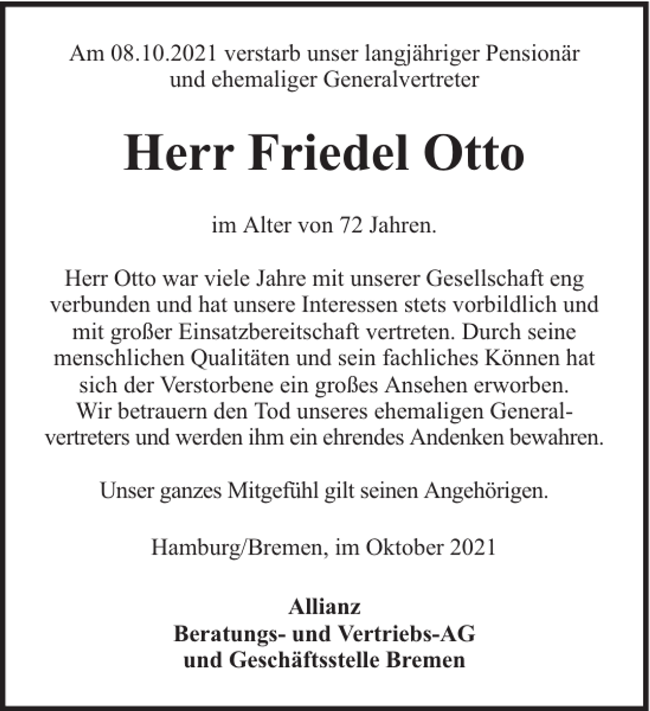 <p>Am 08.10.2021 verstarb unser langjähriger Pensionär<br />und ehemaliger Generalvertreter</p><p>Herr Friedel Otto<br />im Alter von 72 Jahren.<br />Herr Otto war viele Jahre mit unserer Gesellschaft eng<br />verbunden und hat unsere Interessen stets vorbildlich und<br />mit großer Einsatzbereitschaft vertreten. Durch seine<br />menschlichen Qualitäten und sein fachliches Können hat<br />sich der Verstorbene ein großes Ansehen erworben.<br />Wir betrauern den Tod unseres ehemaligen Generalvertreters und werden ihm ein ehrendes Andenken bewahren.<br />Unser ganzes Mitgefühl gilt seinen Angehörigen.<br />Hamburg/Bremen, im Oktober 2021<br />Allianz<br />Beratungs- und Vertriebs-AG<br />und Geschäftsstelle Bremen</p>