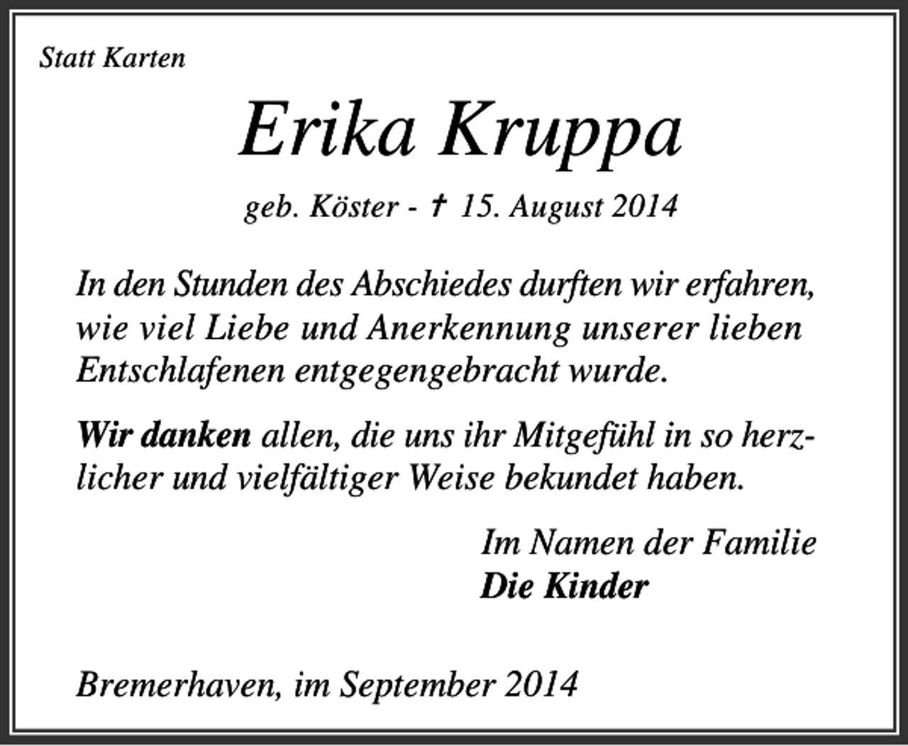 <p>Statt Karten</p><p>Erika Kruppa<br />geb. Köster - ✝ 15. August 2014</p><p>In den Stunden des Abschiedes durften wir erfahren,<br />wie viel Liebe und Anerkennung unserer lieben<br />Entschlafenen entgegengebracht wurde.<br />Wir danken allen, die uns ihr Mitgefühl in so herzlicher und vielfältiger Weise bekundet haben.<br />Im Namen der Familie<br />Die Kinder</p><p>Bremerhaven, im September 2014</p>